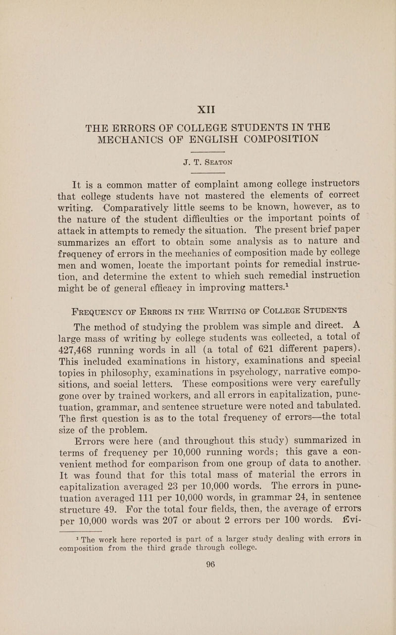 XIT THE ERRORS OF COLLEGE STUDENTS IN THE MECHANICS OF ENGLISH COMPOSITION J. T. SEATON It is a common matter of complaint among college instructors that college students have not mastered the elements of correct writing. Comparatively little seems to be known, however, as to the nature of the student difficulties or the important points of attack in attempts to remedy the situation. The present brief paper summarizes an effort to obtain some analysis as to nature and frequency of errors in the mechanics of composition made by eollege men and women, locate the important points for remedial instruc- tion, and determine the extent to which such remedial instruction might be of general efficacy in improving matters.* FREQUENCY OF ERRORS IN THE WRITING OF COLLEGE STUDENTS The method of studying the problem was simple and direct. A large mass of writing by college students was collected, a total of 427,468 running words in all (a total of 621 different papers). This included examinations in history, examinations and special topies in philosophy, examinations in psychology, narrative compo- sitions, and social letters. These compositions were very earefully gone over by trained workers, and all errors in capitalization, punc- tuation, grammar, and sentence structure were noted and tabulated. The first question is as to the total frequency of errors—the total size of the problem. Errors were here (and throughout this study) summarized in terms of frequency per 10,000 running words; this gave a con- venient method for comparison from one group of data to another. It was found that for this total mass of material the errors in capitalization averaged 23 per 10,000 words. The errors in punc- tuation averaged 111 per 10,000 words, in grammar 24, in sentence structure 49. For the total four fields, then, the average of errors per 10,000 words was 207 or about 2 errors per 100 words. fvi- 1The work here reported is part of a larger study dealing with errors in composition from the third grade through college.