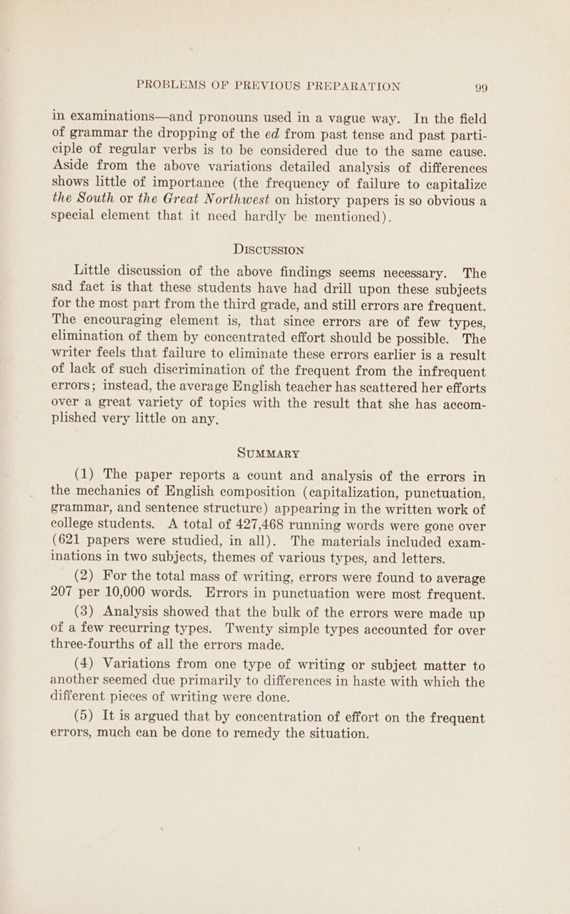 in examinations—and pronouns used in a vague way. In the field of grammar the dropping of the ed from past tense and past parti- ciple of regular verbs is to be considered due to the same cause. Aside from the above variations detailed analysis of differences shows little of importance (the frequency of failure to capitalize the South or the Great Northwest on history papers is so obvious a special element that it need hardly be mentioned). DISCUSSION Little discussion of the above findings seems necessary. The sad fact is that these students have had drill upon these subjects for the most part from the third grade, and still errors are frequent. The encouraging element is, that since errors are of few types, elimination of them by concentrated effort should be possible. The writer feels that failure to eliminate these errors earlier is a result of lack of such discrimination of the frequent from the infrequent errors; instead, the average English teacher has scattered her efforts over a great variety of topics with the result that she has accom- plished very little on any, SUMMARY (1) The paper reports a count and analysis of the errors in the mechanics of English composition (capitalization, punctuation, grammar, and sentence structure) appearing in the written work of college students. &lt;A total of 427,468 running words were gone over (621 papers were studied, in all). The materials included exam- inations in two subjects, themes of various types, and letters. (2) For the total mass of writing, errors were found to average 207 per 10,000 words. Errors in punctuation were most frequent. (3) Analysis showed that the bulk of the errors were made up of a few recurring types. Twenty simple types accounted for over three-fourths of all the errors made. (4) Variations from one type of writing or subject matter to another seemed due primarily to differences in haste with which the different pieces of writing were done. (5) It is argued that by concentration of effort on the frequent errors, much can be done to remedy the situation.