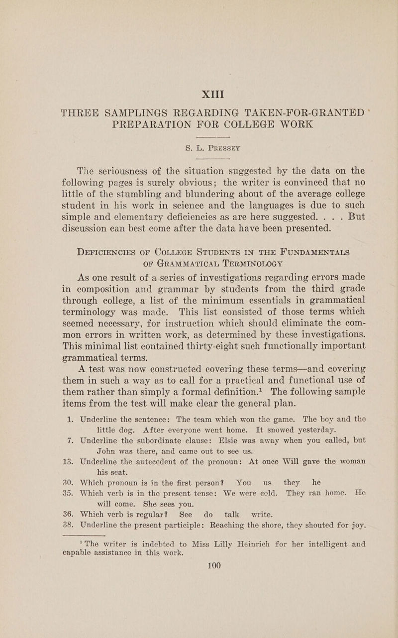 XII THREE SAMPLINGS REGARDING TAKEN-FOR-GRANTED ° PREPARATION FOR COLLEGE WORK S. L. PRESSEY he seriousness of the situation suggested by the data on the following pages is surely obvious; the writer is convinced that no little of the stumbling and blundering about of the average college student in his work in science and the languages is due to such simple and elementary deficiencies as are here suggested. . . . But discussion ean best come after the data have been presented. DEFICIENCIES OF COLLEGE STUDENTS IN THE FUNDAMENTALS OF GRAMMATICAL TERMINOLOGY As one result of a series of investigations regarding errors made in composition and grammar by students from the third grade through college, a list of the minimum essentials in grammatical terminology was made. This list consisted of those terms which seemed necessary, for instruction which should eliminate the com- mon errors in written work, as determined by these investigations. This minimal list contained thirty-eight such functionally important grammatical terms. A test was now constructed covering these terms—and covering them in such a way as to eall for a practical and functional use of them rather than simply a formal definition.t The following sample items from the test will make clear the general plan. 1. Underline the sentence: The team which won the game. The boy and the little dog. After everyone went home. It snowed yesterday. 7. Underline the subordinate clause: Elsie was away when you called, but John was there, and came out to see us. 13. Underline the antecedent of the pronoun: At once Will gave the woman his seat. 30. Which pronoun is in the first person? You us they he 35. Which verb is in the present tense: We were cold. They ran home. He will come. She sees you. 36. Which verb is regular? See do talk write. 38. Underline the present participle: Reaching the shore, they shouted for joy. ‘The writer is indebted to Miss Lilly Heinrich for her intelligent and capable assistance in this work.