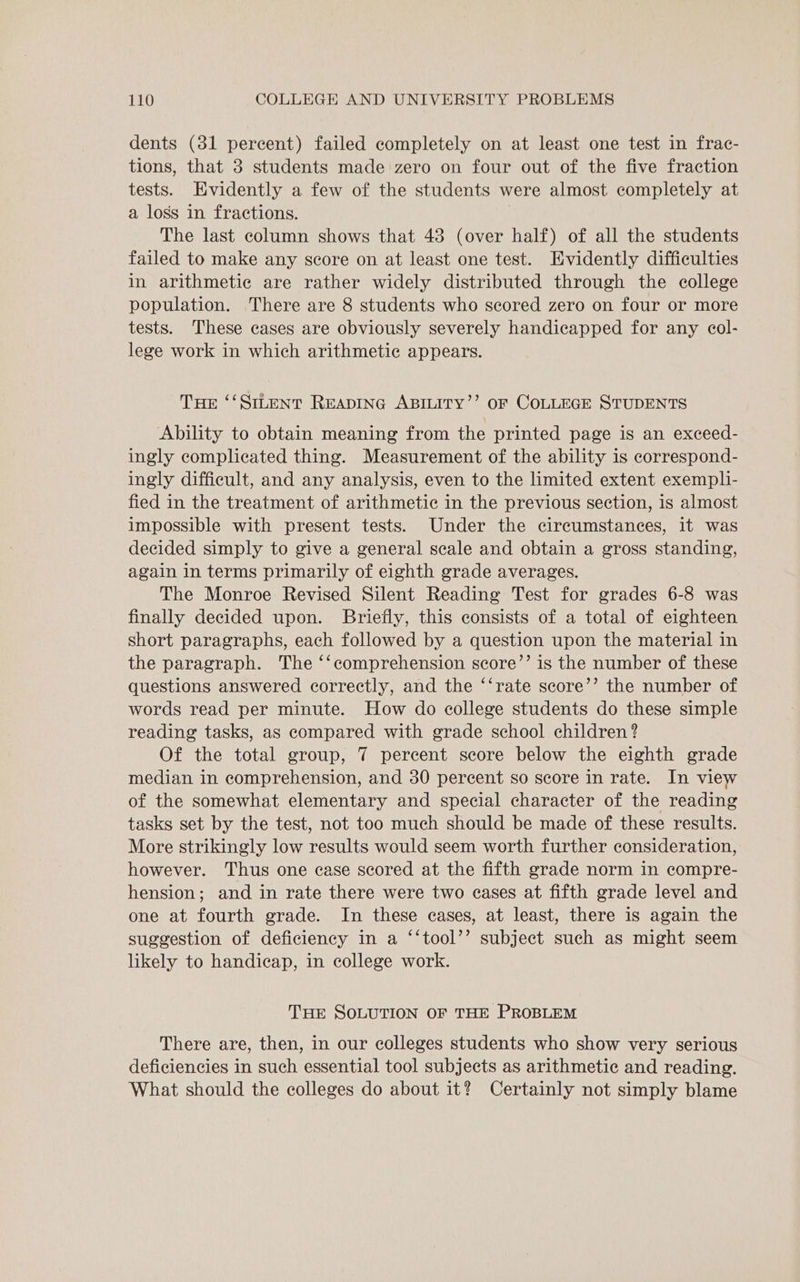 dents (31 percent) failed completely on at least one test in frac- tions, that 3 students made zero on four out of the five fraction tests. Evidently a few of the students were almost completely at a loss in fractions. The last column shows that 48 (over half) of all the students failed to make any score on at least one test. Evidently difficulties in arithmetic are rather widely distributed through the college population. There are 8 students who scored zero on four or more tests. These cases are obviously severely handicapped for any col- lege work in which arithmetic appears. Tue ‘‘SILENT READING ABILITY’’ OF COLLEGE STUDENTS Ability to obtain meaning from the printed page is an exceed- ingly complicated thing. Measurement of the ability is correspond- ingly difficult, and any analysis, even to the limited extent exempli- fied in the treatment of arithmetic in the previous section, is almost impossible with present tests. Under the circumstances, it was decided simply to give a general scale and obtain a gross standing, again in terms primarily of eighth grade averages. The Monroe Revised Silent Reading Test for grades 6-8 was finally decided upon. Briefly, this consists of a total of eighteen short paragraphs, each followed by a question upon the material in the paragraph. The ‘‘comprehension score’’ is the number of these questions answered correctly, and the ‘‘rate score’’ the number of words read per minute. How do college students do these simple reading tasks, as compared with grade school children? Of the total group, 7 percent score below the eighth grade median in comprehension, and 30 percent so score in rate. In view of the somewhat elementary and special character of the reading tasks set by the test, not too much should be made of these results. More strikingly low results would seem worth further consideration, however. Thus one case scored at the fifth grade norm in compre- hension; and in rate there were two eases at fifth grade level and one at fourth grade. In these cases, at least, there is again the suggestion of deficiency in a ‘‘tool’’ subject such as might seem likely to handicap, in college work. THE SOLUTION OF THE PROBLEM There are, then, in our colleges students who show very serious deficiencies in such essential tool subjects as arithmetic and reading. What should the colleges do about it? Certainly not simply blame