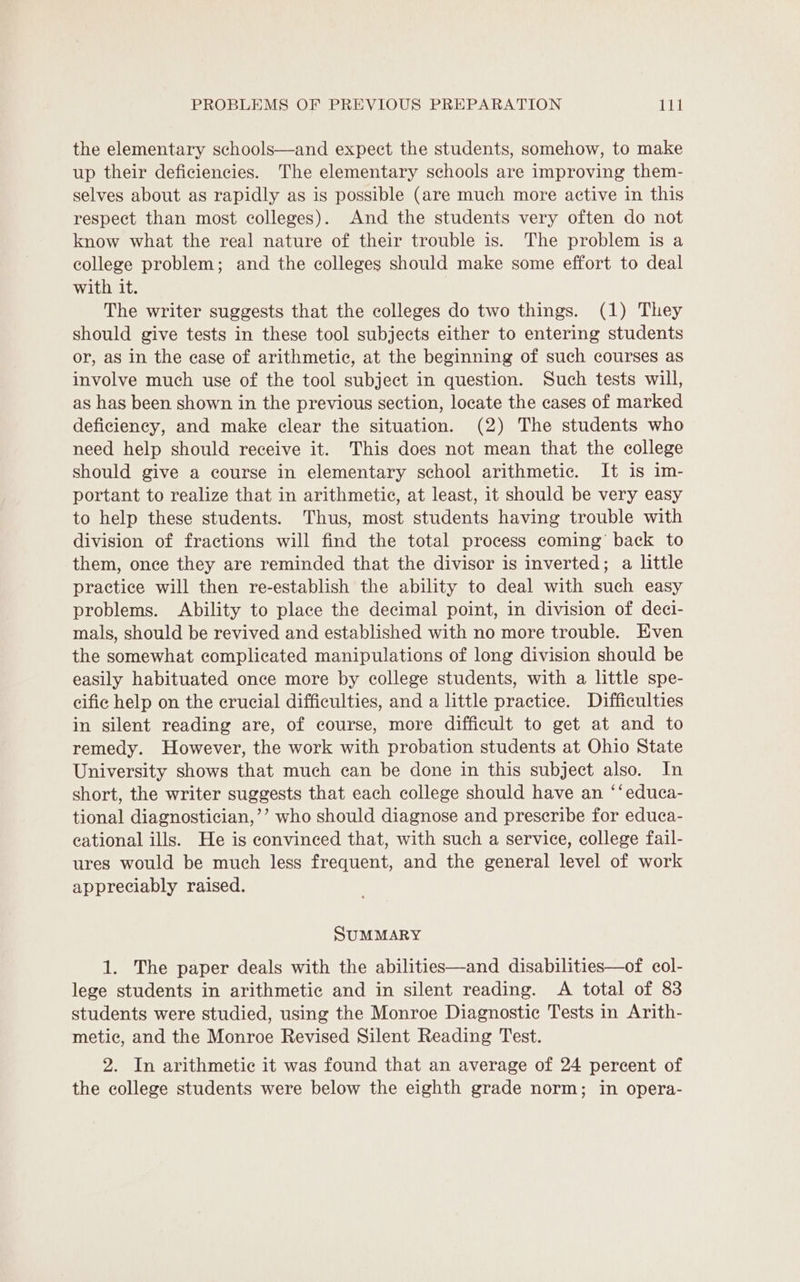 the elementary schools—and expect the students, somehow, to make up their deficiencies. The elementary schools are improving them- selves about as rapidly as is possible (are much more active in this respect than most colleges). And the students very often do not know what the real nature of their trouble is. The problem is a college problem; and the colleges should make some effort to deal with it. The writer suggests that the colleges do two things. (1) They should give tests in these tool subjects either to entering students or, as in the ease of arithmetic, at the beginning of such courses as involve much use of the tool subject in question. Such tests will, as has been shown in the previous section, locate the cases of marked deficiency, and make clear the situation. (2) The students who need help should receive it. This does not mean that the college should give a course in elementary school arithmetic. It is im- portant to realize that in arithmetic, at least, it should be very easy to help these students. Thus, most students having trouble with division of fractions will find the total process coming’ back to them, once they are reminded that the divisor is inverted; a little practice will then re-establish the ability to deal with such easy problems. Ability to place the decimal point, in division of deci- mals, should be revived and established with no more trouble. Even the somewhat complicated manipulations of long division should be easily habituated once more by college students, with a little spe- cific help on the crucial difficulties, and a little practice. Difficulties in silent reading are, of course, more difficult to get at and to remedy. However, the work with probation students at Ohio State University shows that much can be done in this subject also. In short, the writer suggests that each college should have an ‘‘educa- tional diagnostician,’’ who should diagnose and prescribe for educa- cational ills. He is convinced that, with such a service, college fail- ures would be much less frequent, and the general level of work appreciably raised. SUMMARY 1. The paper deals with the abilities—and disabilities—of col- lege students in arithmetic and in silent reading. A total of 83 students were studied, using the Monroe Diagnostic Tests in Arith- metic, and the Monroe Revised Silent Reading Test. 2. In arithmetic it was found that an average of 24 percent of the college students were below the eighth grade norm; in opera-