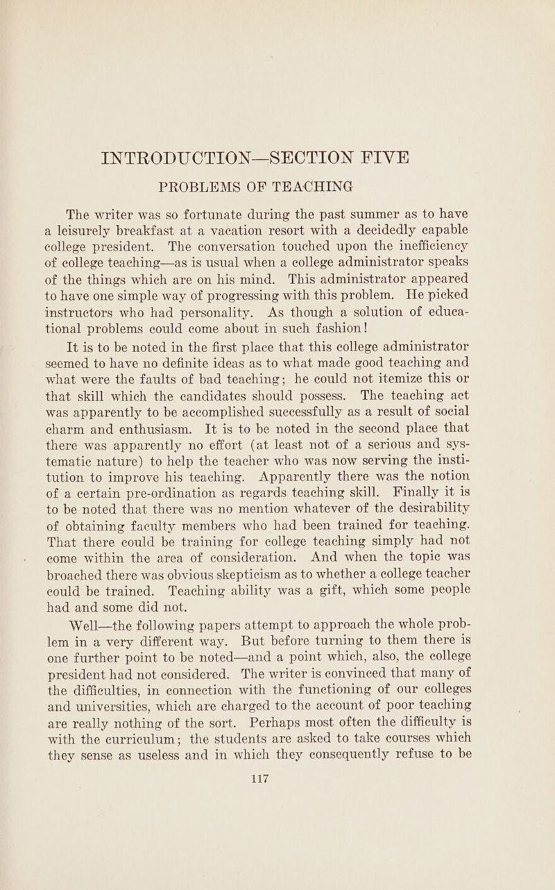 INTRODUCTION—SECTION FIVE PROBLEMS OF TEACHING The writer was so fortunate during the past summer as to have a leisurely breakfast at a vacation resort with a decidedly capable college president. The conversation touched upon the inefficiency of college teaching—as is usual when a college administrator speaks of the things which are on his mind. This administrator appeared to have one simple way of progressing with this problem. He picked instructors who had personality. As though a solution of educa- tional problems could come about in such fashion! It is to be noted in the first place that this college administrator seemed to have no definite ideas as to what made good teaching and what were the faults of bad teaching; he could not itemize this or that skill which the candidates should possess. The teaching act was apparently to be accomplished successfully as a result of social charm and enthusiasm. It is to be noted in the second place that there was apparently no effort (at least not of a serious and sys- tematic nature) to help the teacher who was now serving the insti- tution to improve his teaching. Apparently there was the notion of a certain pre-ordination as regards teaching skill. Finally it is to be noted that there was no mention whatever of the desirability of obtaining faculty members who had been trained for teaching. That there could be training for college teaching simply had not come within the area of consideration. And when the topie was broached there was obvious skepticism as to whether a college teacher could be trained. Teaching ability was a gift, which some people had and some did not. Well—the following papers attempt to approach the whole prob- lem in a very different way. But before turning to them there is one further point to be noted—and a point which, also, the college president had not considered. The writer is convinced that many of the difficulties, in connection with the functioning of our colleges and universities, which are charged to the account of poor teaching are really nothing of the sort. Perhaps most often the difficulty is with the curriculum; the students are asked to take courses which they sense as useless and in which they consequently refuse to be lp ie