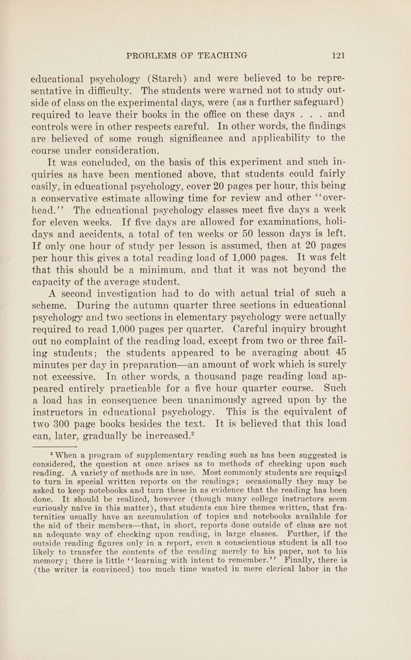 educational psychology (Stareh) and were believed to be repre- sentative in difficulty. The students were warned not to study out- side of class on the experimental days, were (as a further safeguard) required to leave their books in the office on these days . . . and controls were in other respects careful. In other words, the findings are believed of some rough significance and applicability to the course under consideration. It was concluded, on the basis of this experiment and such in- quiries as have been mentioned above, that students could fairly easily, in educational psychology, cover 20 pages per hour, this being a conservative estimate allowing time for review and other ‘‘over- head.’’? The educational psychology classes meet five days a week for eleven weeks. If five days are allowed for examinations, holi- days and accidents, a total of ten weeks or 50 lesson days 1s left. If only one hour of study per lesson is assumed, then at 20 pages per hour this gives a total reading load of 1,000 pages. It was felt that this should be a minimum, and that it was not beyond the capacity of the average student. A second investigation had to do with actual trial of such a scheme. During the autumn quarter three sections in educational psychology and two sections in elementary psychology were actually required to read 1,000 pages per quarter. Careful inquiry brought out no complaint of the reading load, except from two or three fail- ing students; the students appeared to be averaging about 45 minutes per day in preparation—an amount of work which is surely not excessive. In other words, a thousand page reading load ap- peared entirely practicable for a five hour quarter course. Such a load has in consequence been unanimously agreed upon by the instructors in educational psychology. This is the equivalent of two 300 page books besides the text. It is believed that this load ean, later, gradually be increased.? ? When a program of supplementary reading such as has been suggested is considered, the question at once arises as to methods of checking upon such reading. A variety of methods are in use. Most commonly students are required to turn in special written reports on the readings; occasionally they may be asked to keep notebooks and turn these in as evidence that the reading has been done. It should be realized, however (though many college instructors seem curiously naive in this matter), that students can hire themes written, that fra- ternities usually have an accumulation of topics and notebooks available for the aid of their members—that, in short, reports done outside of class are not an adequate way of checking upon reading, in large classes. Further, if the outside reading figures only in a report, even a conscientious student is all too likely to transfer the contents of the reading merely to his paper, not to his memory; there is little ‘‘learning with intent to remember.’’ Finally, there is (the writer is convinced) too much time wasted in mere clerical labor in the