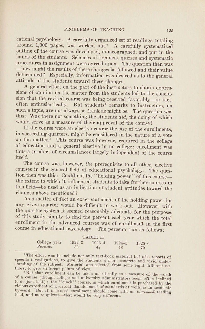 cational psychology. &lt;A carefully organized set of readings, totaling around 1,000 pages, was worked out.? &lt;A carefully systematized outline of the course was developed, mimeographed, and put in the hands of the students. Schemes of frequent quizzes and systematic procedures in assignment were agreed upon. The question then was —how might the results of these changes be followed and their value determined? Especially, information was desired as to the general attitude of the students toward these changes. A general effort on the part of the instructors to obtain expres- sions of opinion on the matter from the students led to the conclu- sion that the revised course was being received favorably—in fact, often enthusiastically. But students’ remarks to instructors, on such a topic, are not always so frank as might be. The question was this: Was there not something the students did, the doing of which would serve as a measure of their approval of the course? If the course were an elective course the size of the enrollments, in succeeding quarters, might be considered in the nature of a vote on the matter.* This course was however, required in the college of education and a general elective in no college; enrollment was thus a product of circumstances largely independent of the course itself. The course was, however, the prerequisite to all other, elective courses in the general field of educational psychology. The ques- tion then was this: Could not the ‘holding power’’ of this course— the extent to which it influenced students to take further courses in this field—be used as an indication of student attitudes toward the changes above mentioned ? As a matter of fact an exact statement of the holding power for any given quarter would be difficult to work out. However, with the quarter system it seemed reasonably adequate for the purposes of this study simply to find the percent each year which the total enrollment in the advanced courses was of enrollment in the first course in educational psychology. The percents run as follows: TABLE II College year 1922-3 1923-4 1924-5 1925-6 Percent a 47 48 79 ‘The effort was to include not only text-book material but also reports of Specific investigations, to give the students a more conerete and vivid under- standing of the subject. Material was selected from some eight different au- thors, to give different points of view. * Not that enrollment can be taken uncritically as a measure of the worth of a course (though college and university administrators seem often inclined to do just that); the ‘‘cinch’’ course, in which enrollment is purchased by the vicious expedient of a virtual abandonment of standards of work, is an academic by-word. But if increased enrollment should come with an increased reading load, and more quizzes—that would be very different.