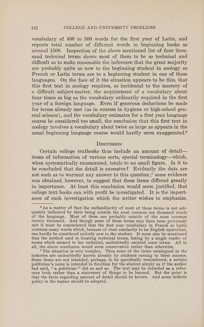 vocabulary of 400 to 500 words for the first year of Latin, and reports total number of different words in beginning books as around 1500. Inspection of the above mentioned list of four thou- sand technical terms shows most of them to be so technical and difficult as to make reasonable the inference that the great majority are probably quite as new to the beginning student in zoology as French or Latin terms are to a beginning student in one of these languages. On the face of it the situation appears to be this, that this first text in zoology requires, as incidental to the mastery of a difficult subject-matter, the acquirement of a vocabulary about four times as big as the vocabulary ordinarily required in the first year of a foreign language. Even if generous deductions be made for terms already met (as in courses in hygiene or high-school gen- eral science), and the vocabulary estimates for a first year language course be considered too small, the conclusion that this first text in zoology involves a vocabulary about twice as large as appears in the usual beginning language course would hardly seem exaggerated.® DISCUSSION Certain college textbooks thus include an amount of detail— items of information of various sorts, special terminology—which, when systematically enumerated, totals to no small figure. Is it to be concluded that the detail is excessive? Evidently the data are not such as to warrant any answer to this question ;? some evidence was obtained, however, to suggest that these items differed greatly in importanee. At least this conclusion would seem justified, that college text books can with profit be investigated. It is the import- ance of such investigation which the writer wishes to emphasize. ‘As a matter of fact the unfamiliarity of most of these terms is not ade- quately indicated by their being outside the most common ten thousand words of the language. Most of them are probably outside of the most common twenty thousand. And though some of these terms may have been previously met it must be remembered that the first year vocabulary in French or Latin contains many words which, because of close similarity to an English equivalent, ean hardly be considered entirely new to the student. It must also be mentioned that the method used in locating technical terms, listing by a single reader of terms which seemed to her technical, undoubtedly omitted some terms. All in all, the above conclusion would seem conservative rather than otherwise. The situation is very complex. Thus some of the items catalogued in the histories are undoubtedly known already by students coming to these courses. Some items are not intended, perhaps, to be specifically remembered, a certain politician’s name is intended to function for the student simply as if the author had said, ‘‘a politician’? did so and so. The text may be intended as a refer- ence book rather than a statement of things to be learned. But the point is that the facts regarding amount of detail should be known. And some definite policy in the matter should be adopted.