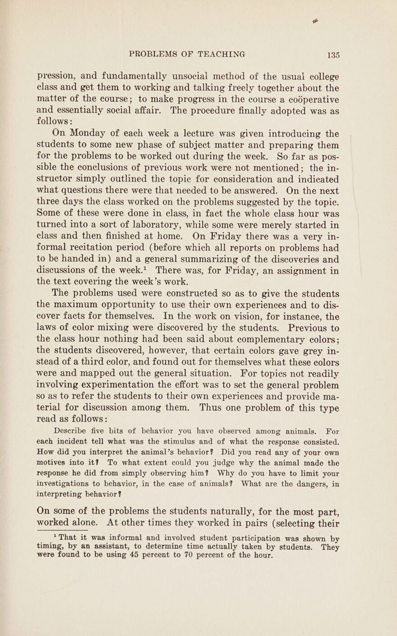 pression, and fundamentally unsocial method of the usual college class and get them to working and talking freely together about the matter of the course; to make progress in the course a codperative and essentially social affair. The procedure finally adopted was as follows: On Monday of each week a lecture was given introducing the students to some new phase of subject matter and preparing them for the problems to be worked out during the week. So far as pos- sible the conclusions of previous work were not mentioned; the in- structor simply outlined the topic for consideration and indicated what questions there were that needed to be answered. On the next three days the class worked on the problems suggested by the topic. Some of these were done in class, in fact the whole class hour was turned into a sort of laboratory, while some were merely started in class and then finished at home. On Friday there was a very in- formal recitation period (before which all reports on problems had to be handed in) and a general summarizing of the discoveries and discussions of the week.1. There was, for Friday, an assignment in the text covering the week’s work. The problems used were constructed so as to give the students the maximum opportunity to use their own experiences and to dis- cover facts for themselves. In the work on vision, for instance, the laws of color mixing were discovered by the students. Previous to the class hour nothing had been said about complementary colors; the students discovered, however, that certain colors gave grey in- stead of a third color, and found out for themselves what these colors were and mapped out the general situation. For topics not readily involving experimentation the effort was to set the general problem so as to refer the students to their own experiences and provide ma- terial for discussion among them. Thus one problem of this type read as follows: Describe five bits of behavior you have observed among animals. For each incident tell what was the stimulus and of what the response consisted. How did you interpret the animal’s behavior? Did you read any of your own motives into it? To what extent could you judge why the animal made the response he did from simply observing him? Why do you have to limit your investigations to behavior, in the case of animals? What are the dangers, in interpreting behavior? On some of the problems the students naturally, for the most part, worked alone. At other times they worked in pairs (selecting their * That it was informal and involved student participation was shown by timing, by an assistant, to determine time actually taken by students. They were found to be using 45 percent to 70 percent of the hour.