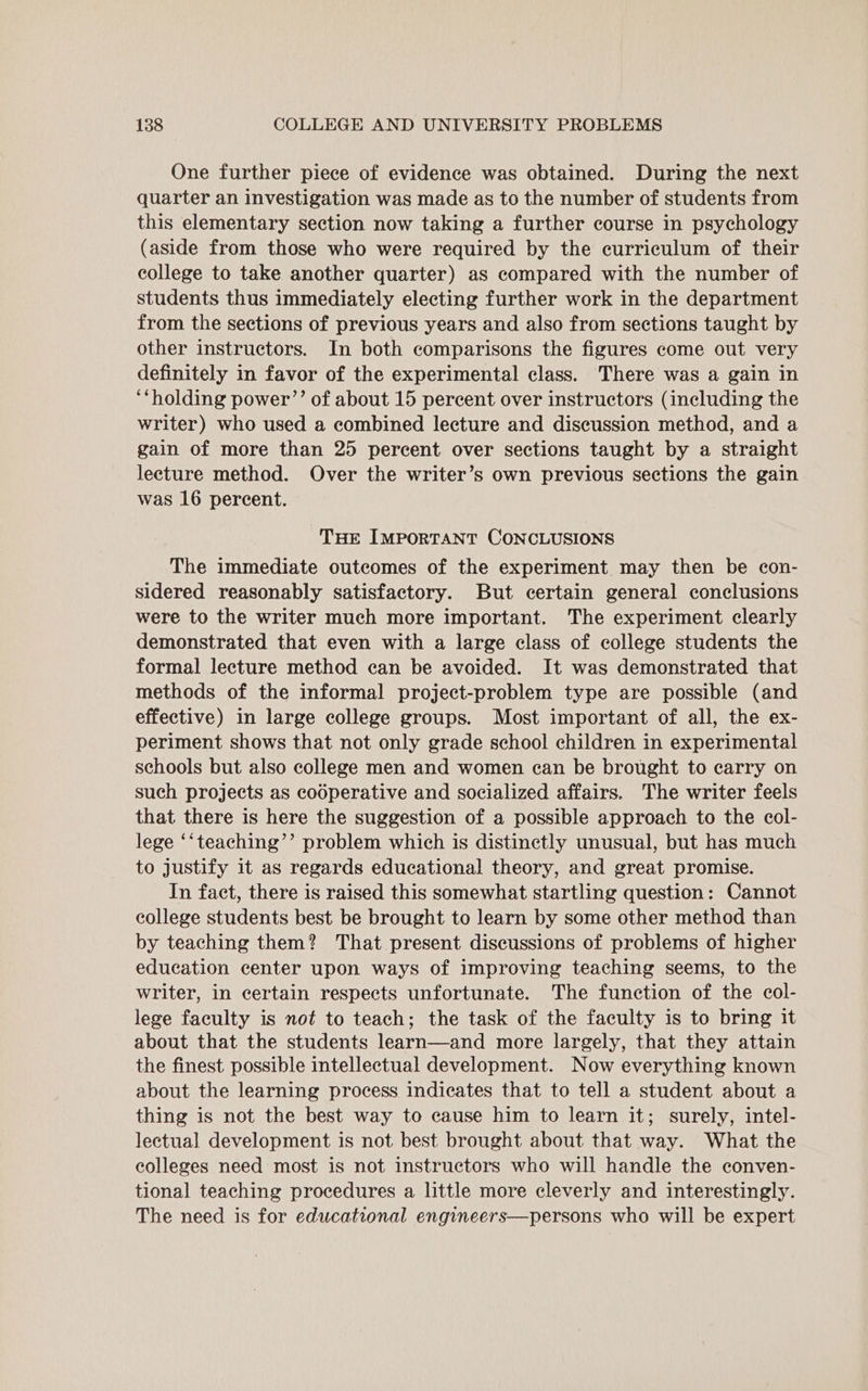 One further piece of evidence was obtained. During the next quarter an investigation was made as to the number of students from this elementary section now taking a further course in psychology (aside from those who were required by the curriculum of their college to take another quarter) as compared with the number of students thus immediately electing further work in the department from the sections of previous years and also from sections taught by other instructors. In both comparisons the figures come out very definitely in favor of the experimental class. There was a gain in ‘‘holding power’”’ of about 15 percent over instructors (including the writer) who used a combined lecture and discussion method, and a gain of more than 25 percent over sections taught by a straight lecture method. Over the writer’s own previous sections the gain was 16 percent. THe IMPORTANT CONCLUSIONS The immediate outcomes of the experiment may then be con- sidered reasonably satisfactory. But certain general conclusions were to the writer much more important. The experiment clearly demonstrated that even with a large class of college students the formal lecture method can be avoided. It was demonstrated that methods of the informal project-problem type are possible (and effective) in large college groups. Most important of all, the ex- periment shows that not only grade school children in experimental schools but also college men and women can be brought to carry on such projects as cooperative and socialized affairs. The writer feels that there is here the suggestion of a possible approach to the ecol- lege ‘‘teaching’’ problem which is distinctly unusual, but has much to justify it as regards educational theory, and great promise. In fact, there is raised this somewhat startling question: Cannot college students best be brought to learn by some other method than by teaching them? That present discussions of problems of higher education center upon ways of improving teaching seems, to the writer, in certain respects unfortunate. The function of the col- lege faculty is not to teach; the task of the faculty is to bring it about that the students learn—and more largely, that they attain the finest possible intellectual development. Now everything known about the learning process indicates that to tell a student about a thing is not the best way to cause him to learn it; surely, intel- lectual development is not best brought about that way. What the colleges need most is not instructors who will handle the conven- tional teaching procedures a little more cleverly and interestingly. The need is for educational engineers—persons who will be expert