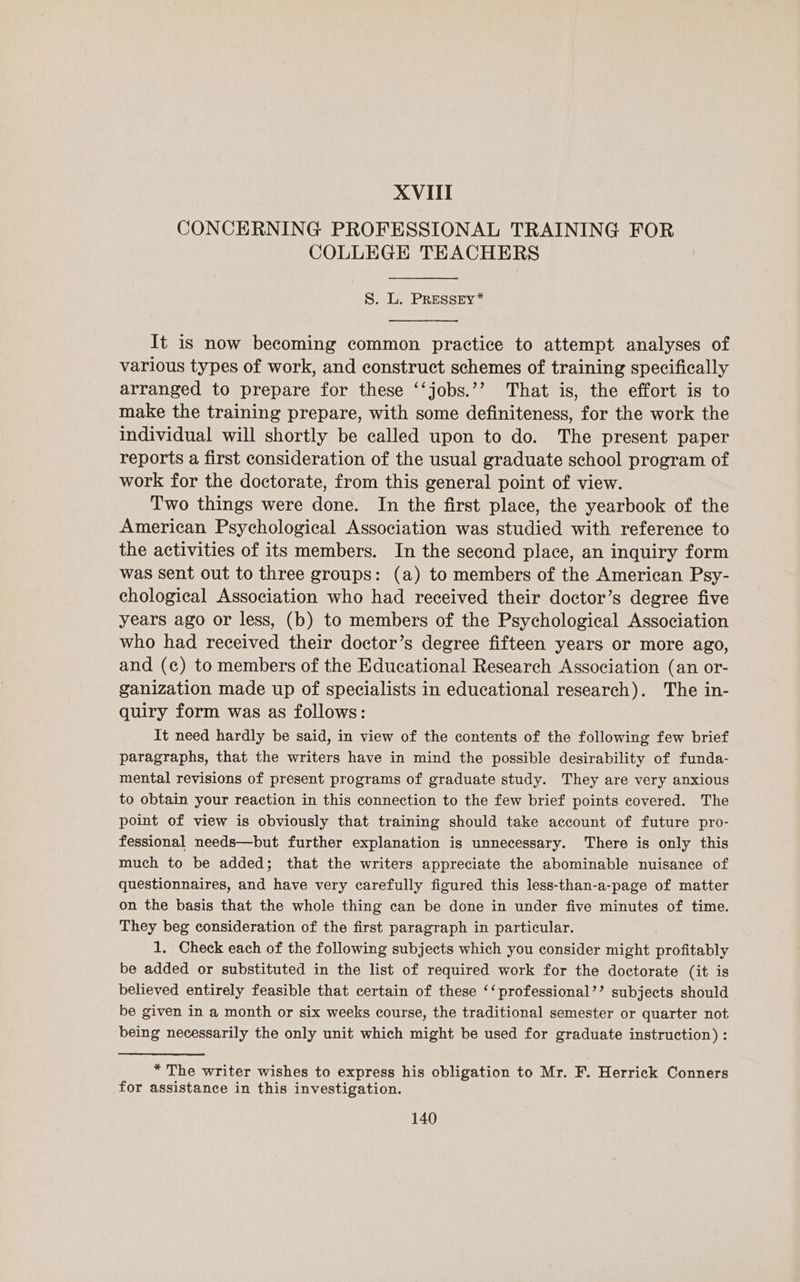 CONCERNING PROFESSIONAL TRAINING FOR COLLEGE TEACHERS S. L. PRESSEy* It is now becoming common practice to attempt analyses of various types of work, and construct schemes of training specifically arranged to prepare for these ‘‘jobs.’? That is, the effort is to make the training prepare, with some definiteness, for the work the individual will shortly be called upon to do. The present paper reports a first consideration of the usual graduate school program of work for the doctorate, from this general point of view. Two things were done. In the first place, the yearbook of the American Psychological Association was studied with reference to the activities of its members. In the second place, an inquiry form was sent out to three groups: (a) to members of the American Psy- chological Association who had received their doctor’s degree five years ago or less, (b) to members of the Psychological Association who had received their doctor’s degree fifteen years or more ago, and (c) to members of the Educational Research Association (an or- ganization made up of specialists in educational research). The in- quiry form was as follows: It need hardly be said, in view of the contents of the following few brief paragraphs, that the writers have in mind the possible desirability of funda- mental revisions of present programs of graduate study. They are very anxious to obtain your reaction in this connection to the few brief points covered. The point of view is obviously that training should take account of future pro- fessional needs—but further explanation is unnecessary. There is only this much to be added; that the writers appreciate the abominable nuisance of questionnaires, and have very carefully figured this less-than-a-page of matter on the basis that the whole thing can be done in under five minutes of time. They beg consideration of the first paragraph in particular. 1. Check each of the following subjects which you consider might profitably be added or substituted in the list of required work for the doctorate (it is believed entirely feasible that certain of these ‘‘ professional’? subjects should be given in a month or six weeks course, the traditional semester or quarter not being necessarily the only unit which might be used for graduate instruction) : * The writer wishes to express his obligation to Mr. F. Herrick Conners for assistance in this investigation.