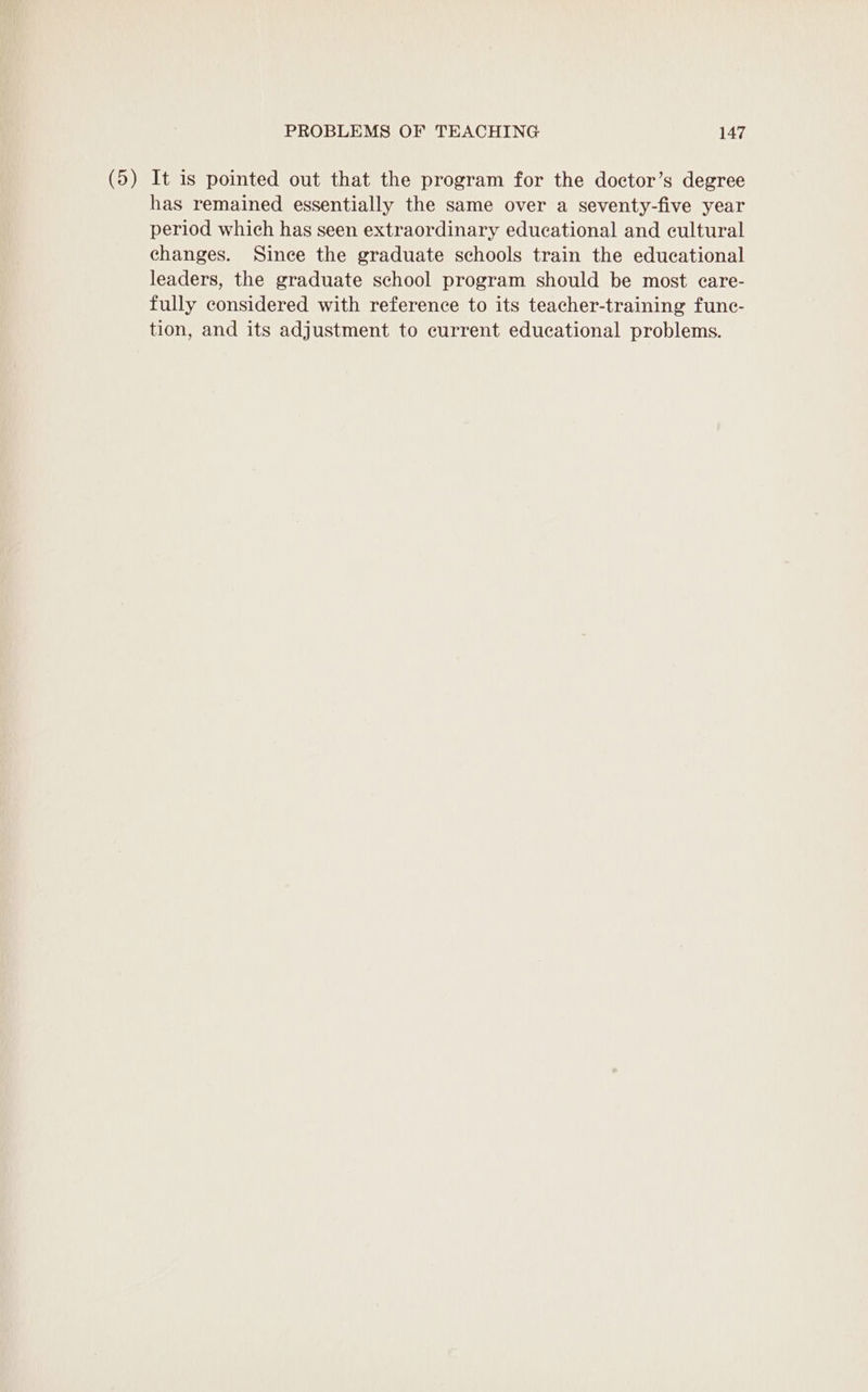 (5) It is pointed out that the program for the doctor’s degree has remained essentially the same over a seventy-five year period which has seen extraordinary educational and cultural changes. Since the graduate schools train the educational leaders, the graduate school program should be most care- fully considered with reference to its teacher-training func- tion, and its adjustment to current educational problems.