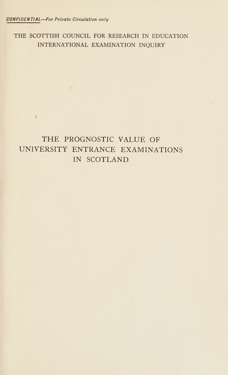 CONFIDENTIAL—For Private Circulation only THE SCOTTISH COUNCIL FOR RESEARCH IN EDUCATION INTERNATIONAL EXAMINATION INQUIRY THE PROGNOSTIC VALUE OF UNIVERSITY ENTRANCE EXAMINATIONS IN SCOTLAND