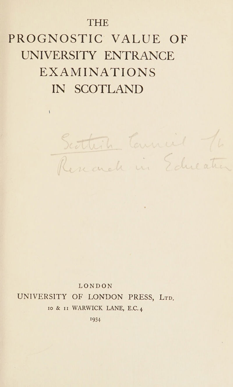 THE PROGNOSTIC VALUE OF UNIVERSITY ENTRANCE EXAMINATIONS IN SCOTLAND LONDON UNIVERSITY OF LONDON PRESS, Lrp. Io &amp; 11 WARWICK LANE, E.C, 4 SORA