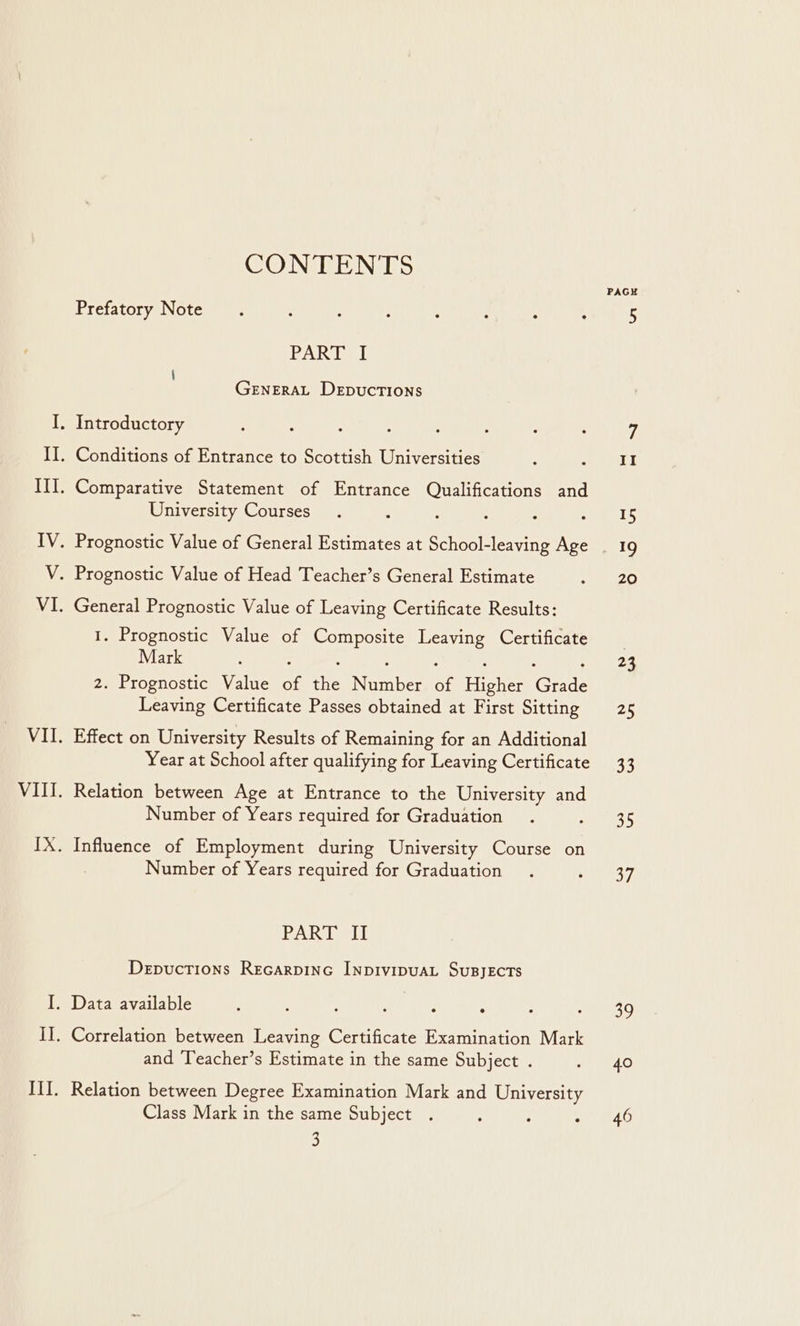 CONTENTS Prefatory Note PAR bel i GENERAL DEDUCTIONS University Courses 1. Prognostic Value of Composite Leaving Certificate Mark : : A : : : : 2. Prognostic Value of the Number of Higher Grade Leaving Certificate Passes obtained at First Sitting Effect on University Results of Remaining for an Additional Year at School after qualifying for Leaving Certificate Relation between Age at Entrance to the University and Number of Years required for Graduation Influence of Employment during University Course on Number of Years required for Graduation PART II Depuctions Recarpinc InpivipuaL SusjeEcTs and Teacher’s Estimate in the same Subject . Class Mark in the same Subject . 3 PAGH 35 37 Shs 40 46