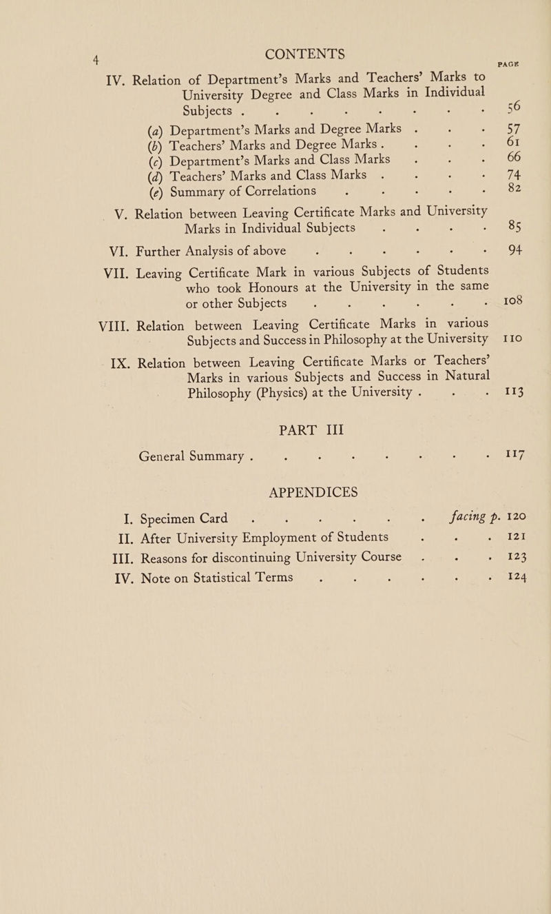 Relation of Department’s Marks and Teachers’ Marks to University Degree and Class Marks in Individual Subjects . ; : ; : (2) Department’s Marks and Degree Marks (b) Teachers’ Marks and Degree Marks . (c) Department’s Marks and Class Marks (d) Teachers’ Marks and Class Marks (ec) Summary of Correlations Marks in Individual Subjects who took Honours at the University in the same or other Subjects Relation between Leaving Certificate Marks in various Subjects and Success in Philosophy at the University Relation between Leaving Certificate Marks or Teachers’ Marks in various Subjects and Success in Natural Philosophy (Physics) at the University . PART Ill General Summary . APPENDICES . Specimen Card. ; . facing p. . After University Employment of Students : ‘ PAGE 56 a 61 66 74 82 85 ae 108 IIo 113