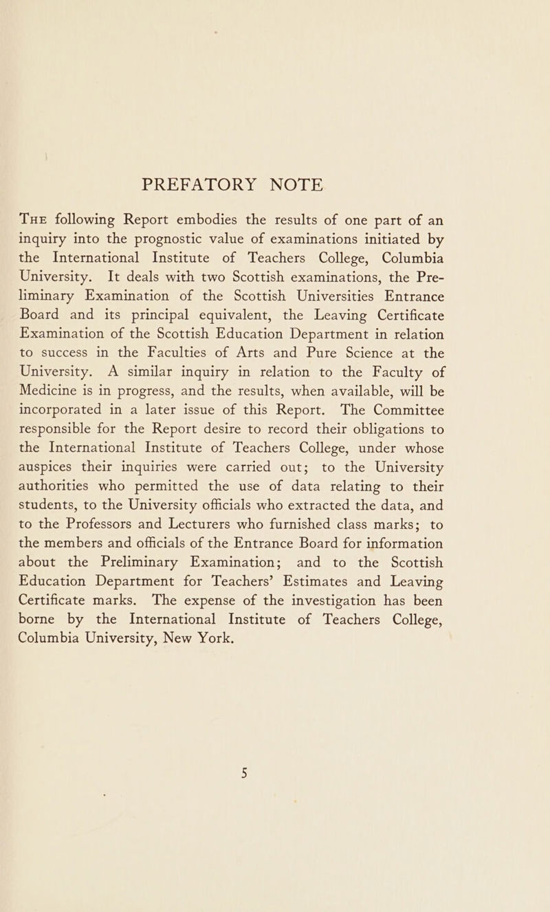 PREFATORY NOTE THE following Report embodies the results of one part of an inquiry into the prognostic value of examinations initiated by the International Institute of Teachers College, Columbia University. It deals with two Scottish examinations, the Pre- liminary Examination of the Scottish Universities Entrance Board and its principal equivalent, the Leaving Certificate Examination of the Scottish Education Department in relation to success in the Faculties of Arts and Pure Science at the University. A similar inquiry in relation to the Faculty of Medicine is in progress, and the results, when available, will be incorporated in a later issue of this Report. The Committee responsible for the Report desire to record their obligations to the International Institute of Teachers College, under whose auspices their inquiries were carried out; to the University authorities who permitted the use of data relating to their students, to the University officials who extracted the data, and to the Professors and Lecturers who furnished class marks; to the members and officials of the Entrance Board for information about the Preliminary Examination; and to the Scottish Education Department for Teachers’ Estimates and Leaving Certificate marks. The expense of the investigation has been borne by the International Institute of Teachers College, Columbia University, New York.