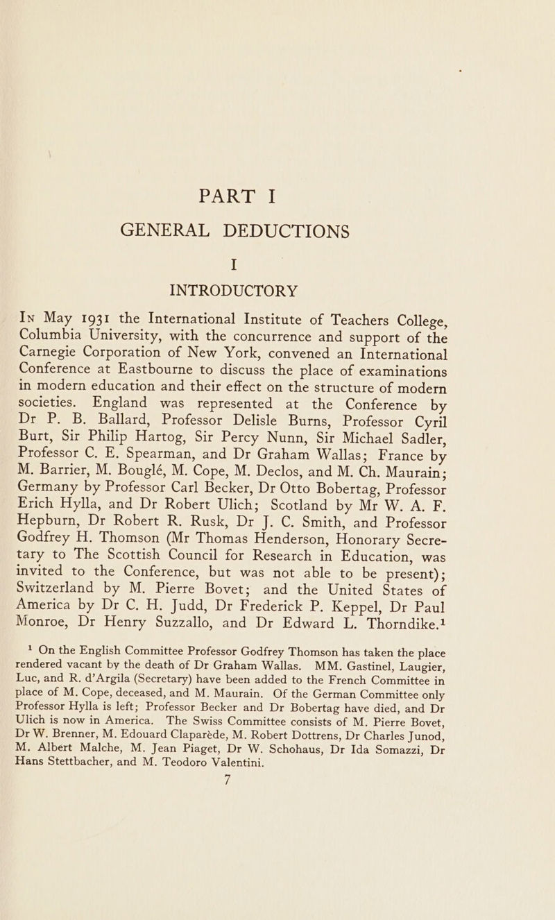 PART I GENERAL DEDUCTIONS I INTRODUCTORY In May 1931 the International Institute of Teachers College, Columbia University, with the concurrence and support of the Carnegie Corporation of New York, convened an International Conference at Eastbourne to discuss the place of examinations in modern education and their effect on the structure of modern societies. England was represented at the Conference by Dr P. B. Ballard, Professor Delisle Burns, Professor Cyril Burt, Sir Philip Hartog, Sir Percy Nunn, Sir Michael Sadler, Professor C. E. Spearman, and Dr Graham Wallas; France by M. Barrier, M. Bouglé, M. Cope, M. Declos, and M. Ch. Maurain; Germany by Professor Carl Becker, Dr Otto Bobertag, Professor Erich Hylla, and Dr Robert Ulich; Scotland by Mr W. A. F. Hepburn, Dr Robert R. Rusk, Dr J. C. Smith, and Professor Godfrey H. Thomson (Mr Thomas Henderson, Honorary Secre- tary to The Scottish Council for Research in Education, was invited to the Conference, but was not able to be present); Switzerland by M. Pierre Bovet; and the United States of America by Dr C. H. Judd, Dr Frederick P. Keppel, Dr Paul Monroe, Dr Henry Suzzallo, and Dr Edward L. Thorndike.1 * On the English Committee Professor Godfrey Thomson has taken the place rendered vacant by the death of Dr Graham Wallas. MM. Gastinel, Laugier, Luc, and R. d’Argila (Secretary) have been added to the French Committee in place of M. Cope, deceased, and M. Maurain. Of the German Committee only Professor Hylla is left; Professor Becker and Dr Bobertag have died, and Dr Ulich is now in America. The Swiss Committee consists of M. Pierre Bovet, Dr W. Brenner, M. Edouard Claparéde, M. Robert Dottrens, Dr Charles Junod, M. Albert Malche, M. Jean Piaget, Dr W. Schohaus, Dr Ida Somazzi, Dr Hans Stettbacher, and M. Teodoro Valentini.