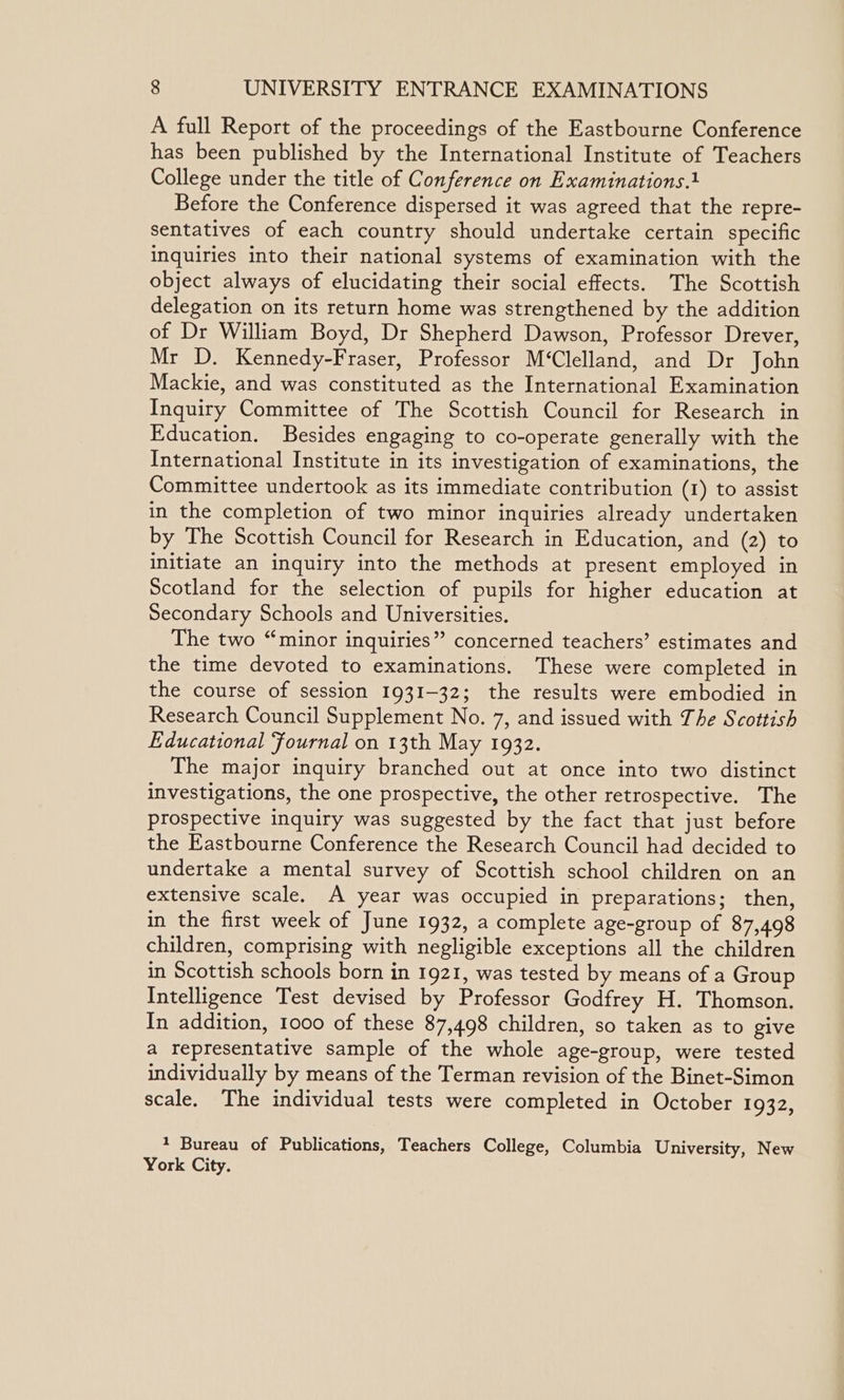 A full Report of the proceedings of the Eastbourne Conference has been published by the International Institute of Teachers College under the title of Conference on Examinations.1 Before the Conference dispersed it was agreed that the repre- sentatives of each country should undertake certain specific inquiries into their national systems of examination with the object always of elucidating their social effects. The Scottish delegation on its return home was strengthened by the addition of Dr William Boyd, Dr Shepherd Dawson, Professor Drever, Mr D. Kennedy-Fraser, Professor M‘Clelland, and Dr John Mackie, and was constituted as the International Examination Inquiry Committee of The Scottish Council for Research in Education. Besides engaging to co-operate generally with the International Institute in its investigation of examinations, the Committee undertook as its immediate contribution (1) to assist in the completion of two minor inquiries already undertaken by The Scottish Council for Research in Education, and (2) to initiate an inquiry into the methods at present employed in Scotland for the selection of pupils for higher education at Secondary Schools and Universities. The two “minor inquiries” concerned teachers’ estimates and the time devoted to examinations. These were completed in the course of session 1931-32; the results were embodied in Research Council Supplement No. 7, and issued with The Scottish Educational Fournal on 13th May 1932. The major inquiry branched out at once into two distinct investigations, the one prospective, the other retrospective. The prospective inquiry was suggested by the fact that just before the Eastbourne Conference the Research Council had decided to undertake a mental survey of Scottish school children on an extensive scale. A year was occupied in preparations; then, in the first week of June 1932, a complete age-group of 87,498 children, comprising with negligible exceptions all the children in Scottish schools born in 1921, was tested by means of a Group Intelligence Test devised by Professor Godfrey H. Thomson. In addition, 1000 of these 87,498 children, so taken as to give a representative sample of the whole age-group, were tested individually by means of the Terman revision of the Binet-Simon scale. The individual tests were completed in October 1932, + Bureau of Publications, Teachers College, Columbia University, New York City.