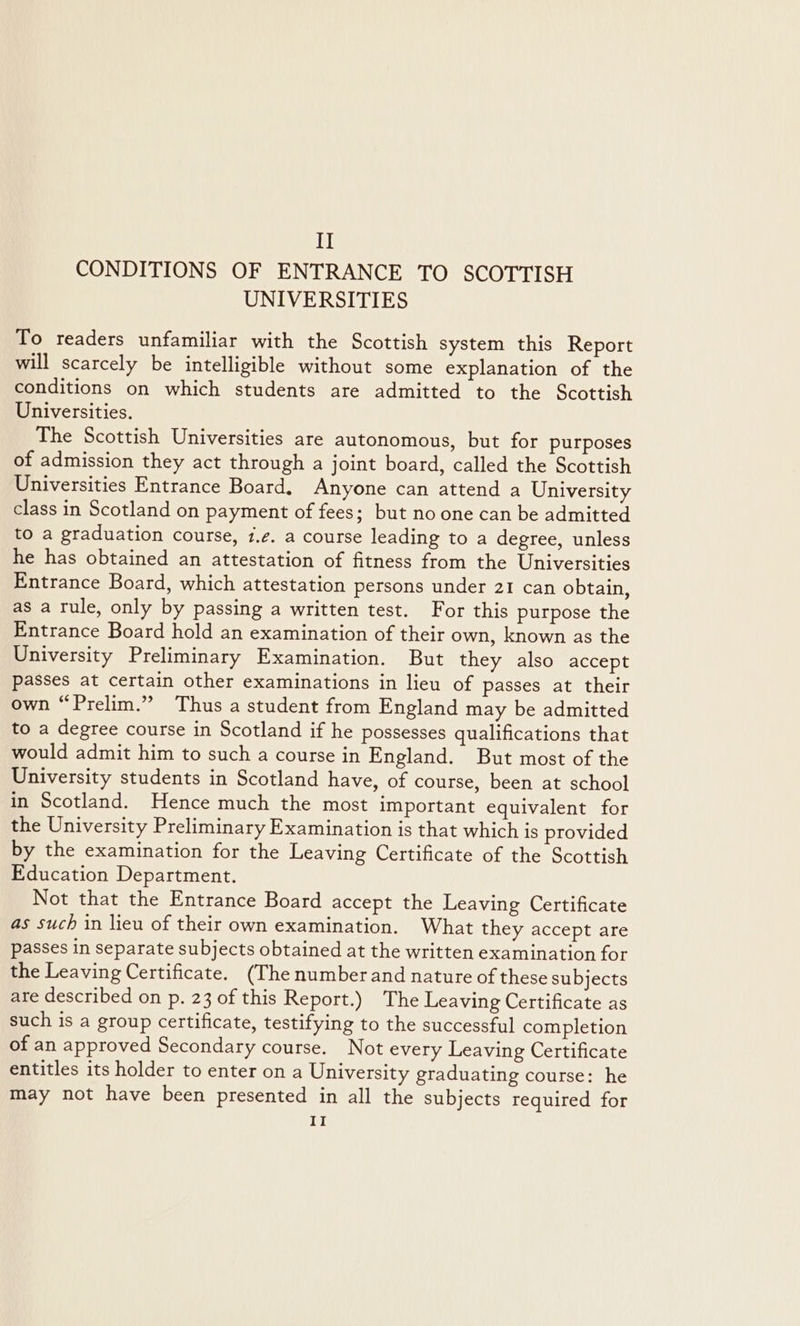 CONDITIONS OF ENTRANCE TO SCOTTISH UNIVERSITIES To readers unfamiliar with the Scottish system this Report will scarcely be intelligible without some explanation of the conditions on which students are admitted to the Scottish Universities. The Scottish Universities are autonomous, but for purposes of admission they act through a joint board, called the Scottish Universities Entrance Board. Anyone can attend a University class in Scotland on payment of fees; but no one can be admitted to a graduation course, 1.¢. a course leading to a degree, unless he has obtained an attestation of fitness from the Universities Entrance Board, which attestation persons under 21 can obtain, as a rule, only by passing a written test. For this purpose the Entrance Board hold an examination of their own, known as the University Preliminary Examination. But they also accept Passes at certain other examinations in lieu of passes at their own “Prelim.” Thus a student from England may be admitted to a degree course in Scotland if he possesses qualifications that would admit him to such a course in England. But most of the University students in Scotland have, of course, been at school in Scotland. Hence much the most important equivalent for the University Preliminary Examination is that which is provided by the examination for the Leaving Certificate of the Scottish Education Department. Not that the Entrance Board accept the Leaving Certificate as such in lieu of their own examination. What they accept are passes in separate subjects obtained at the written examination for the Leaving Certificate. (The numberand nature of these subjects are described on p. 23 of this Report.) The Leaving Certificate as such is a group certificate, testifying to the successful completion of an approved Secondary course. Not every Leaving Certificate entitles its holder to enter on a University graduating course: he may not have been presented in all the subjects required for II