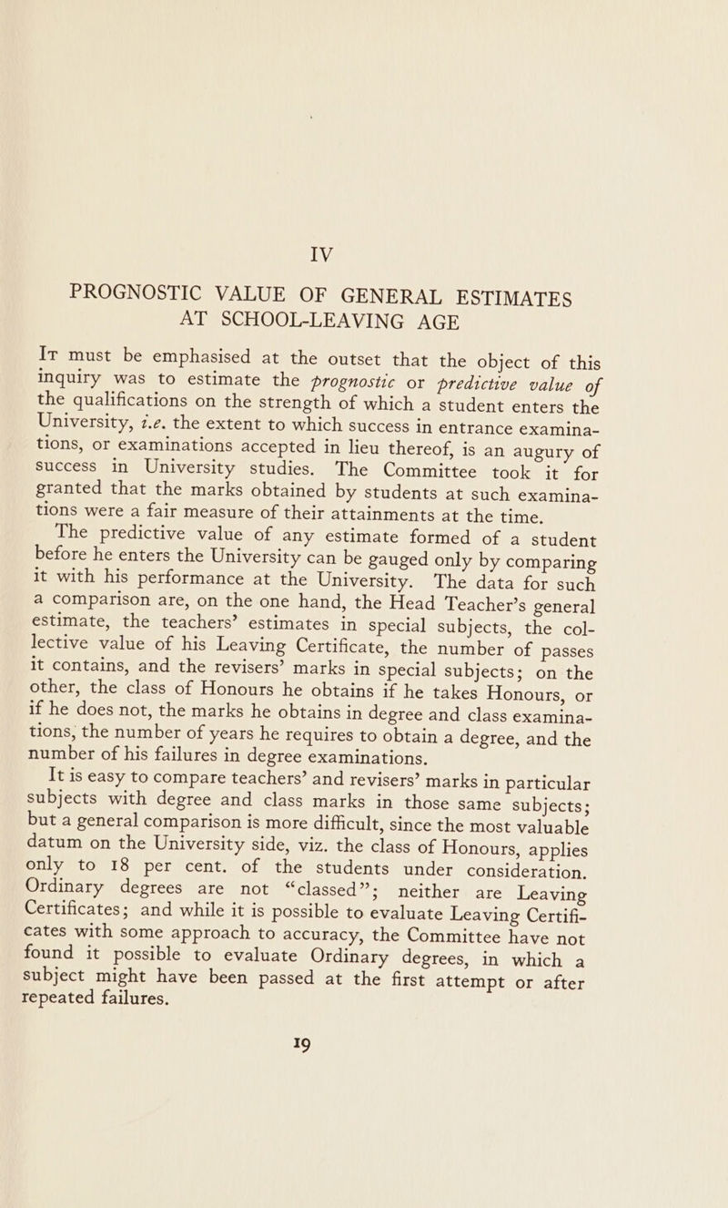 IV PROGNOSTIC VALUE OF GENERAL ESTIMATES AT SCHOOL-LEAVING AGE Ir must be emphasised at the outset that the object of this inquiry was to estimate the prognostic or predictive value of the qualifications on the strength of which a student enters the University, 7.2. the extent to which success in entrance examina- tions, or examinations accepted in lieu thereof, is an augury of Success in University studies. The Committee took it for granted that the marks obtained by students at such examina- tions were a fair measure of their attainments at the time. The predictive value of any estimate formed of a student before he enters the University can be gauged only by comparing it with his performance at the University. The data for such a comparison are, on the one hand, the Head Teacher’s general estimate, the teachers’ estimates in special subjects, the col- lective value of his Leaving Certificate, the number of passes it contains, and the revisers’? marks in special subjects; on the other, the class of Honours he obtains if he takes Honours, or if he does not, the marks he obtains in degree and class examina- tions, the number of years he requires to obtain a degree, and the number of his failures in degree examinations. It is easy to compare teachers’ and revisers’ marks in particular subjects with degree and class marks in those same subjects; but a general comparison is more difficult, since the most valuable datum on the University side, viz. the class of Honours, applies only to 18 per cent. of the students under consideration, Ordinary degrees are not “classed”; neither are Leaving Certificates; and while it is possible to evaluate Leaving Certifi- cates with some approach to accuracy, the Committee have not found it possible to evaluate Ordinary degrees, in which a Subject might have been passed at the first attempt or after repeated failures. ao