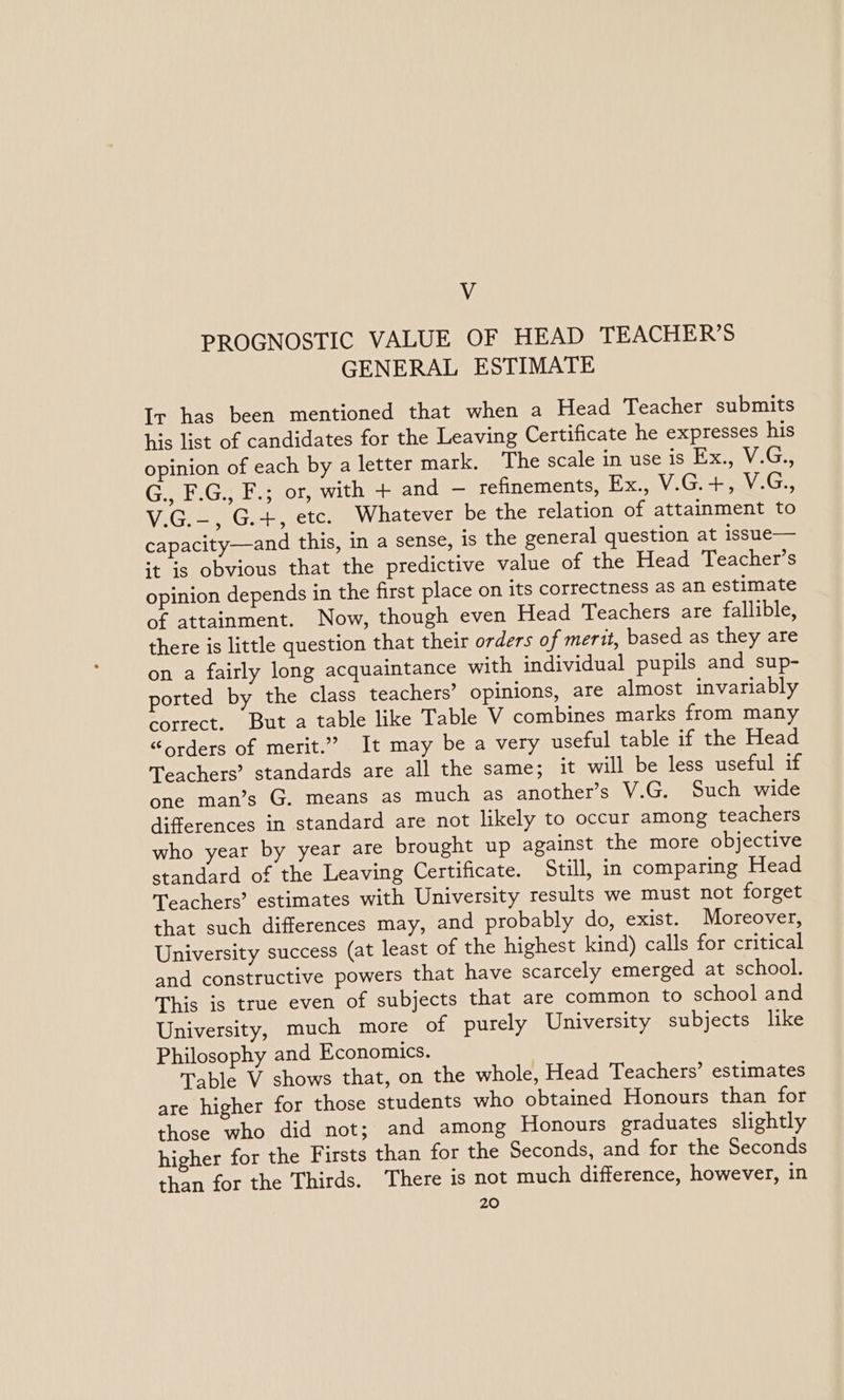 Vv PROGNOSTIC VALUE OF HEAD TEACHER'S GENERAL ESTIMATE Ir has been mentioned that when a Head Teacher submits his list of candidates for the Leaving Certificate he expresses his opinion of each by a letter mark. The scale in use is Ex., V.G., G., F.G., F.; or, with + and — refinements, Ex., V.G.+, V.G., V.G.—, G.+, etc. Whatever be the relation of attainment to capacity—and this, in a sense, is the general question at issue— it is obvious that the predictive value of the Head Teacher’s opinion depends in the first place on its correctness as an estimate of attainment. Now, though even Head Teachers are fallible, there is little question that their orders of merit, based as they are on a fairly long acquaintance with individual pupils and sup- ported by the class teachers’ opinions, are almost invariably correct. But a table like Table V combines marks from many “orders of merit.” It may be a very useful table if the Head Teachers’ standards are all the same; it will be less useful if one man’s G. means as much as another’s V.G. Such wide differences in standard are not likely to occur among teachers who year by year are brought up against the more objective standard of the Leaving Certificate. Still, in comparing Head Teachers’ estimates with University results we must not forget that such differences may, and probably do, exist. Moreover, University success (at least of the highest kind) calls for critical and constructive powers that have scarcely emerged at school. This is true even of subjects that are common to school and University, much more of purely University subjects like Philosophy and Economics. Table V shows that, on the whole, Head Teachers’ estimates are higher for those students who obtained Honours than for those who did not; and among Honours graduates slightly higher for the Firsts than for the Seconds, and for the Seconds than for the Thirds. There is not much difference, however, in