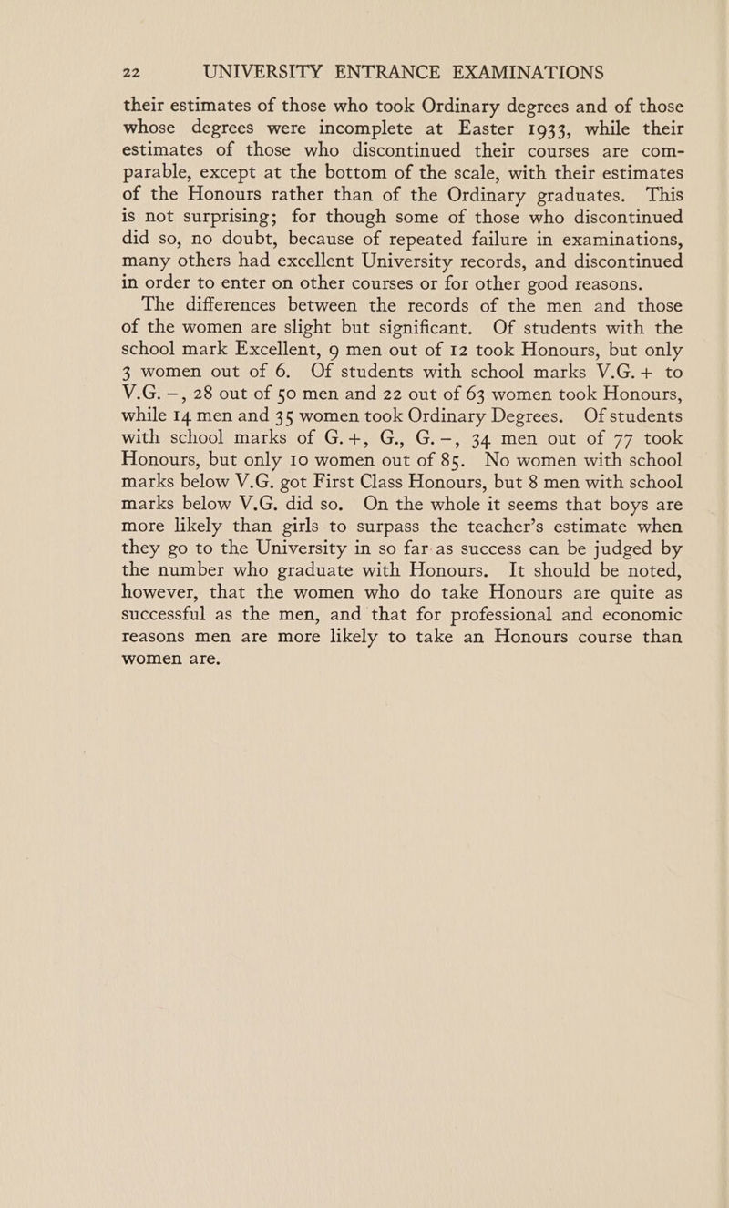 their estimates of those who took Ordinary degrees and of those whose degrees were incomplete at Easter 1933, while their estimates of those who discontinued their courses are com- parable, except at the bottom of the scale, with their estimates of the Honours rather than of the Ordinary graduates. This is not surprising; for though some of those who discontinued did so, no doubt, because of repeated failure in examinations, many others had excellent University records, and discontinued in order to enter on other courses or for other good reasons. The differences between the records of the men and those of the women are slight but significant. Of students with the school mark Excellent, 9 men out of 12 took Honours, but only 3 women out of 6. Of students with school marks V.G.+ to V.G. —, 28 out of 50 men and 22 out of 63 women took Honours, while 14 men and 35 women took Ordinary Degrees. Of students with school marks of G.+, G., G.-, 34 men out of 77 took Honours, but only 10 women out of 85. No women with school marks below V.G. got First Class Honours, but 8 men with school marks below V.G. did so. On the whole it seems that boys are more likely than girls to surpass the teacher’s estimate when they go to the University in so far.as success can be judged by the number who graduate with Honours. It should be noted, however, that the women who do take Honours are quite as successful as the men, and that for professional and economic reasons men are more likely to take an Honours course than women are,