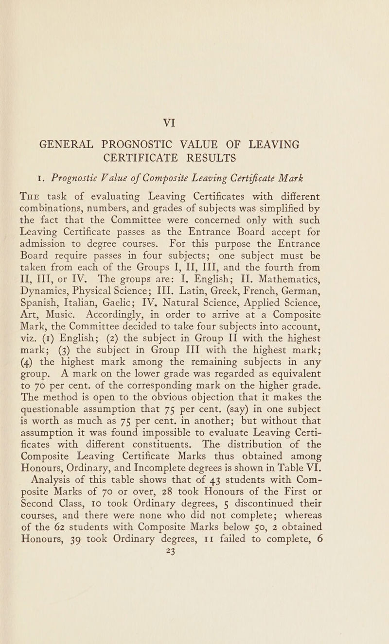 VI GENERAL PROGNOSTIC VALUE OF LEAVING CERTIFICATE RESULTS 1. Prognostic Value of Composite Leaving Certificate Mark Tue task of evaluating Leaving Certificates with different combinations, numbers, and grades of subjects was simplified by the fact that the Committee were concerned only with such Leaving Certificate passes as the Entrance Board accept for admission to degree courses. For this purpose the Entrance Board require passes in four subjects; one subject must be taken from each of the Groups JI, II, III, and the fourth from II, III, or IV. The groups are: I, English; Il. Mathematics, Dynamics, Physical Science; III. Latin, Greek, French, German, Spanish, Italian, Gaelic; IV. Natural Science, Applied Science, Art, Music. Accordingly, in order to arrive at a Composite Mark, the Committee decided to take four subjects into account, viz. (1) English; (2) the subject in Group II with the highest mark; (3) the subject in Group III with the highest mark; (4) the highest mark among the remaining subjects in any group. A mark on the lower grade was regarded as equivalent to 70 per cent. of the corresponding mark on the higher grade. The method is open to the obvious objection that it makes the questionable assumption that 75 per cent. (say) in one subject is worth as much as 7§ per cent. in another; but without that assumption it was found impossible to evaluate Leaving Certi- ficates with different constituents. The distribution of the Composite Leaving Certificate Marks thus obtained among Honours, Ordinary, and Incomplete degrees is shown in Table VI. Analysis of this table shows that of 43 students with Com- posite Marks of 70 or over, 28 took Honours of the First or Second Class, 10 took Ordinary degrees, 5 discontinued their courses, and there were none who did not complete; whereas of the 62 students with Composite Marks below 50, 2 obtained Honours, 39 took Ordinary degrees, 11 failed to complete, 6