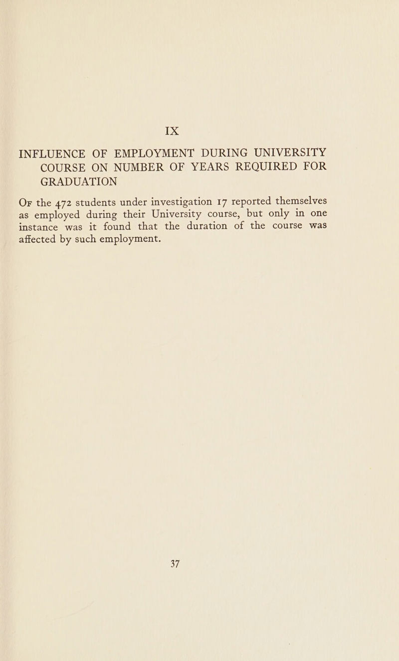 INFLUENCE OF EMPLOYMENT DURING UNIVERSITY COURSE ON NUMBER OF YEARS REQUIRED FOR GRADUATION Or the 472 students under investigation 17 reported themselves as employed during their University course, but only in one instance was it found that the duration of the course was affected by such employment. on