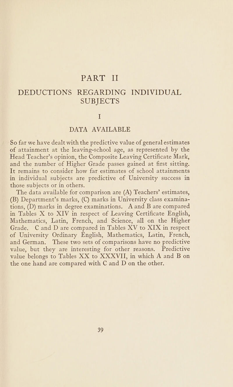 PART II DEDUCTIONS REGARDING INDIVIDUAL SUBJECTS I DATA AVAILABLE So far we have dealt with the predictive value of general estimates of attainment at the leaving-school age, as represented by the Head Teacher’s opinion, the Composite Leaving Certificate Mark, and the number of Higher Grade passes gained at first sitting. It remains to consider how far estimates of school attainments in individual subjects are predictive of University success in those subjects or in others. The data available for comparison are (A) Teachers’ estimates, (B) Department’s marks, (C) marks in University class examina- tions, (D) marks in degree examinations. A and B are compared in Tables X to XIV in respect of Leaving Certificate English, Mathematics, Latin, French, and Science, all on the Higher Grade. Cand D are compared in Tables XV to XIX in respect of University Ordinary English, Mathematics, Latin, French, and German. ‘These two sets of comparisons have no predictive value, but they are interesting for other reasons. Predictive value belongs to Tables XX to XXXVII, in which A and B on the one hand are compared with C and D on the other.