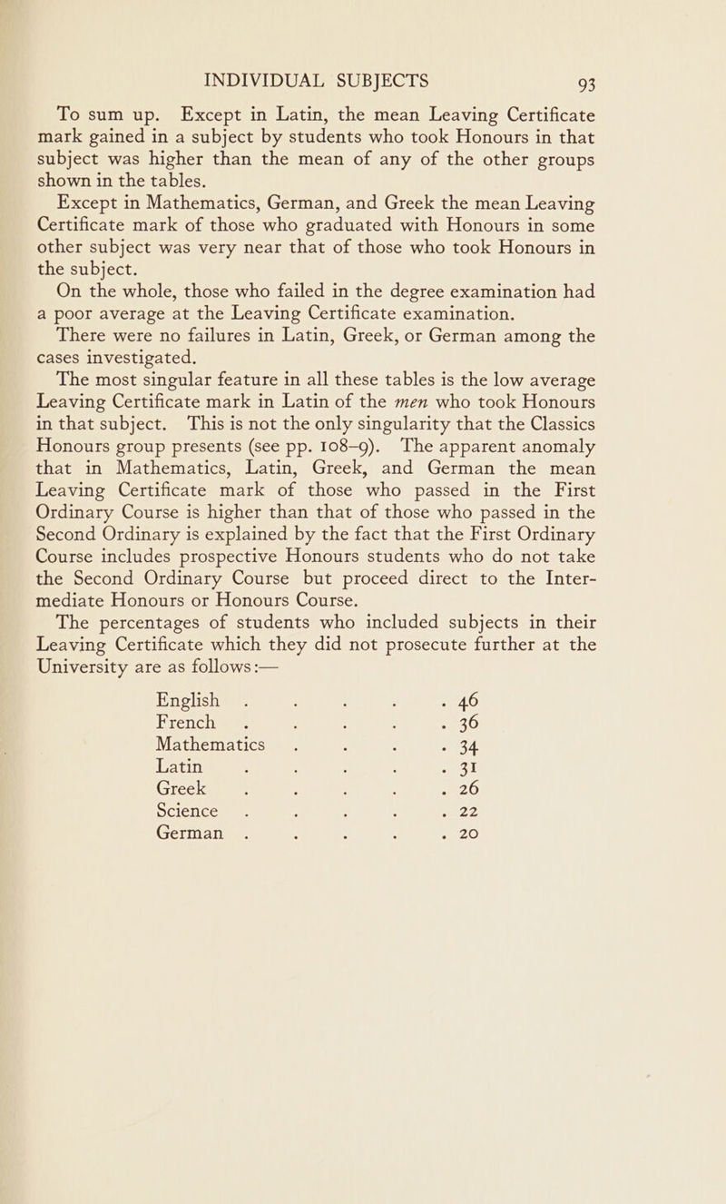 To sum up. Except in Latin, the mean Leaving Certificate mark gained in a subject by students who took Honours in that subject was higher than the mean of any of the other groups shown in the tables. Except in Mathematics, German, and Greek the mean Leaving Certificate mark of those who graduated with Honours in some other subject was very near that of those who took Honours in the subject. On the whole, those who failed in the degree examination had a poor average at the Leaving Certificate examination. There were no failures in Latin, Greek, or German among the cases investigated. The most singular feature in all these tables is the low average Leaving Certificate mark in Latin of the men who took Honours in that subject. This is not the only singularity that the Classics Honours group presents (see pp. 108-9). The apparent anomaly that in Mathematics, Latin, Greek, and German the mean Leaving Certificate mark of those who passed in the First Ordinary Course is higher than that of those who passed in the Second Ordinary is explained by the fact that the First Ordinary Course includes prospective Honours students who do not take the Second Ordinary Course but proceed direct to the Inter- mediate Honours or Honours Course. The percentages of students who included subjects in their Leaving Certificate which they did not prosecute further at the University are as follows :— English. ; . 46 Frenchie : ; ~ Ae Mathematics . : : - 34 Latin ? ; , a1 Greek : : 20 Science. : ; 5H German . : : 2 20
