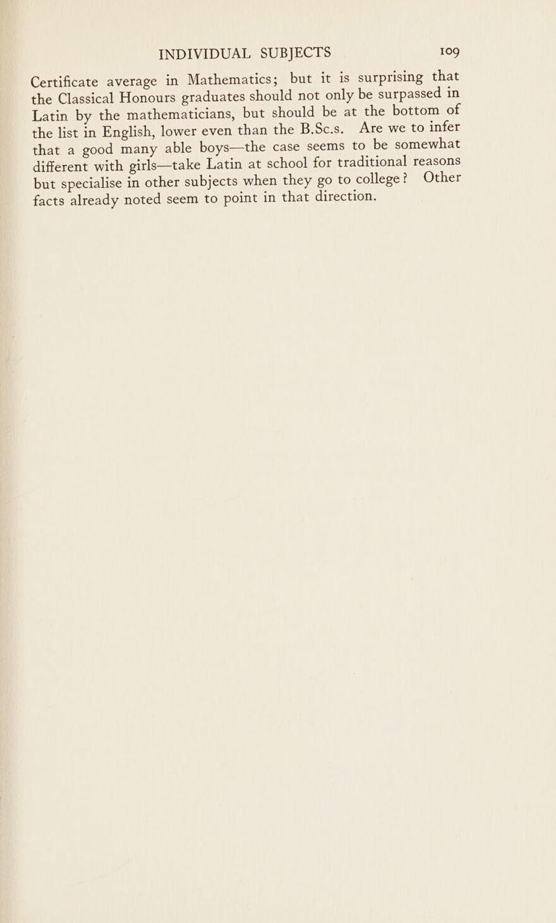 Certificate average in Mathematics; but it is surprising that the Classical Honours graduates should not only be surpassed in Latin by the mathematicians, but should be at the bottom of the list in English, lower even than the B.Sc.s. Are we to infer that a good many able boys—the case seems to be somewhat different with girls—take Latin at school for traditional reasons but specialise in other subjects when they go to college? Other facts already noted seem to point in that direction.