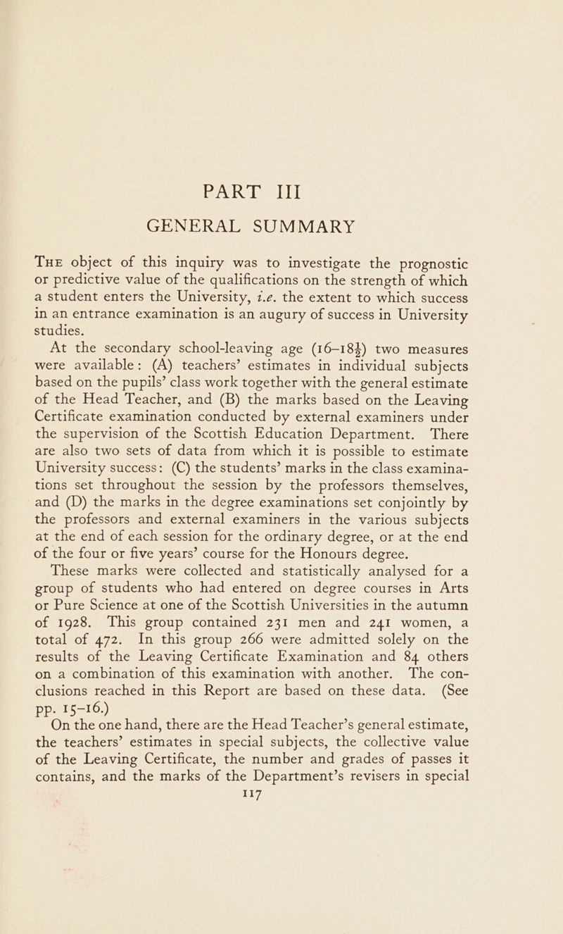 PART III GENERAL SUMMARY Tue object of this inquiry was to investigate the prognostic or predictive value of the qualifications on the strength of which a student enters the University, z.e. the extent to which success in an entrance examination is an augury of success in University studies. At the secondary school-leaving age (16-184) two measures were available: (A) teachers’ estimates in individual subjects based on the pupils’ class work together with the general estimate of the Head Teacher, and (B) the marks based on the Leaving Certificate examination conducted by external examiners under the supervision of the Scottish Education Department. There are also two sets of data from which it is possible to estimate University success: (C) the students’ marks in the class examina- tions set throughout the session by the professors themselves, and (D) the marks in the degree examinations set conjointly by the professors and external examiners in the various subjects at the end of each session for the ordinary degree, or at the end of the four or five years’ course for the Honours degree. These marks were collected and statistically analysed for a group of students who had entered on degree courses in Arts or Pure Science at one of the Scottish Universities in the autumn of 1928. This group contained 231 men and 241 women, a total of 472. In this group 266 were admitted solely on the results of the Leaving Certificate Examination and 84 others on a combination of this examination with another. The con- clusions reached in this Report are based on these data. (See pp. 15-16.) On the one hand, there are the Head Teacher’s general estimate, the teachers’ estimates in special subjects, the collective value of the Leaving Certificate, the number and grades of passes it contains, and the marks of the Department’s revisers in special