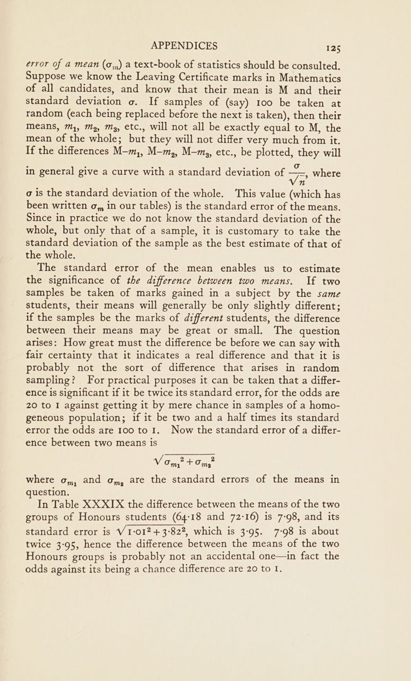 error of a mean (o,,) a text-book of statistics should be consulted. Suppose we know the Leaving Certificate marks in Mathematics of all candidates, and know that their mean is M and their standard deviation o. If samples of (say) 100 be taken at random (each being replaced before the next is taken), then their Means, 7, M2, Mg, etc., will not all be exactly equal to M, the mean of the whole; but they will not differ very much from it. If the differences M-m,, M-m,, M-mz, etc., be plotted, they will in general give a curve with a standard deviation of Ae, where n a is the standard deviation of the whole. This value (which has been written o,, in our tables) is the standard error of the means. Since in practice we do not know the standard deviation of the whole, but only that of a sample, it is customary to take the standard deviation of the sample as the best estimate of that of the whole. The standard error of the mean enables us to estimate the significance of the difference between two means. If two samples be taken of marks gained in a subject by the same students, their means will generally be only slightly different; if the samples be the marks of different students, the difference between their means may be great or small. The question arises: How great must the difference be before we can say with fair certainty that it indicates a real difference and that it is probably not the sort of difference that arises in random sampling? For practical purposes it can be taken that a differ- ence is significant if it be twice its standard error, for the odds are 20 to I against getting it by mere chance in samples of a homo- geneous population; if it be two and a half times its standard error the odds are 100 to 1. Now the standard error of a differ- ence between two means is 2 2 V/ Om, + Om, where o,,, and o,, are the standard errors of the means in question. In Table XX XIX the difference between the means of the two groups of Honours students (64:18 and 72-16) is 7-98, and its standard error is V 1-012 + 3-822, which is 3-95. 7-98 is about twice 3-95, hence the difference between the means of the two Honours groups is probably not an accidental one—in fact the odds against its being a chance difference are 20 to I.
