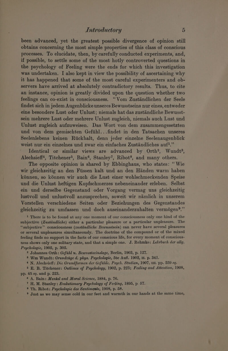 been advanced, yet the greatest possible divergence of opinion still obtains concerning the most simple properties of this class of conscious processes. To elucidate, then, by carefully conducted experiments, and, if possible, to settle some of the most hotly controverted questions in the psychology of Feeling were the ends for which this investigation was undertaken. I also kept in view the possibility of ascertaining why it has happened that some of the most careful experimenters and ob- servers have arrived at absolutely contradictory results. Thus, to cite an instance, opinion is greatly divided upon the question whether two feelings can co-exist in consciousness. “Vom Zustandlichen der Seele findet sich in jedem Augenblicke unseres Bewusstseins nur eines, entweder eine besondere Lust oder Unlust; niemals hat das zustandliche Bewusst- sein mehrere Lust oder mehrere Unlust zugleich, niemals auch Lust und Unlust zugleich aufzuweisen. Das Wort von dem zusammengesetzten und von dem gemischten Gefiihl...findet in den Tatsachen unseres Seelenlebens keinen Riickhalt, denn jeder einzelne Seelenaugenblick weist nur ein einzelnes und zwar ein einfaches Zustindliches auf}.” Identical or similar views are advanced by Orth?, Wundt’, Alechsieff*, Titchener®, Bain®, Stanley’, Ribot’, and many others. The opposite opinion is shared by Ebbinghaus, who states: “ Wie wir gleichzeitig an den Fiissen kalt und an den Handen warm haben kénnen, so kénnen wir auch die Lust einer wohlschmeckenden Speise und die Unlust heftigen Kopfschmerzes nebeneinander erleben. Selbst ein und derselbe Gegenstand oder Vorgang vermag uns gleichzeitig lustvoll und unlustvoll anzusprechen, soweit wir namlich in unserem Vorstellen verschiedene Seiten oder Beziehungen des Gegenstandes gleichzeitig zu umfassen und doch auseinanderzuhalten vermégen’?.”’ 1 There is to be found at any one moment of our consciousness only one kind of the subjective (Zustdndliche) either a particular pleasure or a particular unpleasure. The ‘subjective’? consciousness (zustdndliche Bewusstsein) can never have several pleasures or several unpleasures simultaneously. The doctrine of the compound or of the mixed feeling finds no support in the facts of our conscious life, for every moment of conscious- ness shows only one solitary state, and that a simple one. J. Rehmke: Lehrbuch der allg. Psychologie, 1905, p. 305. 4 2 Johannes Orth: Gefihl u. Bewusstseinslage, Berlin, 1903, p. 127. 8 Wm Wundt: Grundziige d. phys. Psychologie, 5te Aufl. 1902, 11. p. 341. 4 N. Alechsieff: Die Grundformen der Gefiihle. Psych. Studien, 1907, 11. pp. 259 sq. 5 BE. B. Titchener: Outlines of Psychology, 1902, p. 223; Feeling and Attention, 1908, pp. 45 sq. and p. 223. 6 A. Bain: Mental and Moral Science, 1884, p. 76. 7H. M. Stanley: Evolutionary Psychology of Feeling, 1895, p. 57. 8 Th. Ribot: Psychologie des Sentiments, 1908, p. 58. ® Just as we may sense cold in our feet and warmth in our hands at the same time,