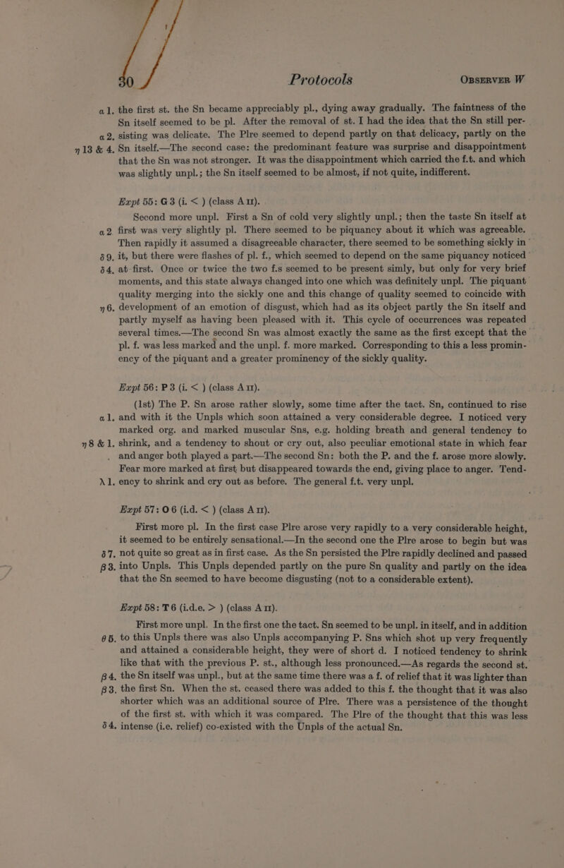 a2. 713 &amp; 4. a 2. 69. 64. ” 6. ete 78 &amp;l. Al. 57. B3. 665. B4. B3. 64, Protocols OBSERVER W the first st. the Sn became appreciably pl., dying away gradually. The faintness of the Sn itself seemed to be pl. After the removal of st. I had the idea that the Sn still per- | sisting was delicate. The Plre seemed to depend partly on that delicacy, partly on the Sn itself—The second case: the predominant feature was surprise and disappointment that the Sn was not stronger. It was the disappointment which carried the f.t. and which was slightly unpl.; the Sn itself seemed to be almost, if not quite, indifferent. Expt 55: G3 (i. &lt; ) (class A 11). Second more unpl. First a Sn of cold very slightly unpl.; then the taste Sn itself at first was very slightly pl. There seemed to be piquancy about it which was agreeable. Then rapidly it assumed a disagreeable character, there seemed to be something sickly in ’ it, but there were flashes of pl. f., which seemed to depend on the same piquancy noticed © at-first. Once or twice the two f.s seemed to be present simly, but only for very brief moments, and this state always changed into one which was definitely unpl. The piquant quality merging into the sickly one and this change of quality seemed to coincide with development of an emotion of disgust, which had as its object partly the Sn itself and partly myself as having been pleased with it. This cycle of occurrences was repeated . several times.—The second Sn was almost exactly the same as the first except that the — pl. f. was less marked and the unpl. f. more marked. Corresponding to this a less promin- ency of the piquant and a greater prominency of the sickly quality. Expt 56: P3 (i. &lt; ) (class A 11). (1st) The P. Sn arose rather slowly, some time after the tact. Sn, continued to rise and with it the Unpls which soon attained a very considerable degree. I noticed very marked org. and marked muscular Sns, e.g. holding breath and general tendency to shrink, and a tendency to shout or cry out, also peculiar emotional state in which fear and anger both played a part.—The second Sn: both the P. and the f. arose more slowly. Fear more marked at first, but disappeared towards the end, giving place to anger. Tend- ency to shrink and cry out as before. The general f.t. very unpl. Expt 57: 06 (i.d. &lt; ) (class A 1). First more pl. In the first case Plre arose very rapidly to a very considerable height, it seemed to be entirely sensational.—In the second one the Plre arose to begin but was not quite so great as in first case. As the Sn persisted the Plre rapidly declined and passed into Unpls. This Unpls depended partly on the pure Sn quality and partly on the idea that the Sn seemed to have become disgusting (not to a considerable extent). Expt 58: T6 (i.d.e. &gt; ) (class Arm). First more unpl. In the first one the tact. Sn seemed to be unpl. in itself, and in addition to this Unpls there was also Unpls accompanying P. Sns which shot up very frequently and attained a considerable height, they were of short d. I noticed tendency to shrink like that with the previous P. st., although less pronounced.—As regards the second st. the Sn itself was unpl., but at the same time there was a f. of relief that it was lighter than the first Sn. When the st. ceased there was added to this f. the thought that it was also shorter which was an additional source of Plre. There was a persistence of the thought of the first st. with which it was compared. The Plre of the thought that this was less intense (i.e. relief) co-existed with the Unpls of the actual Sn.