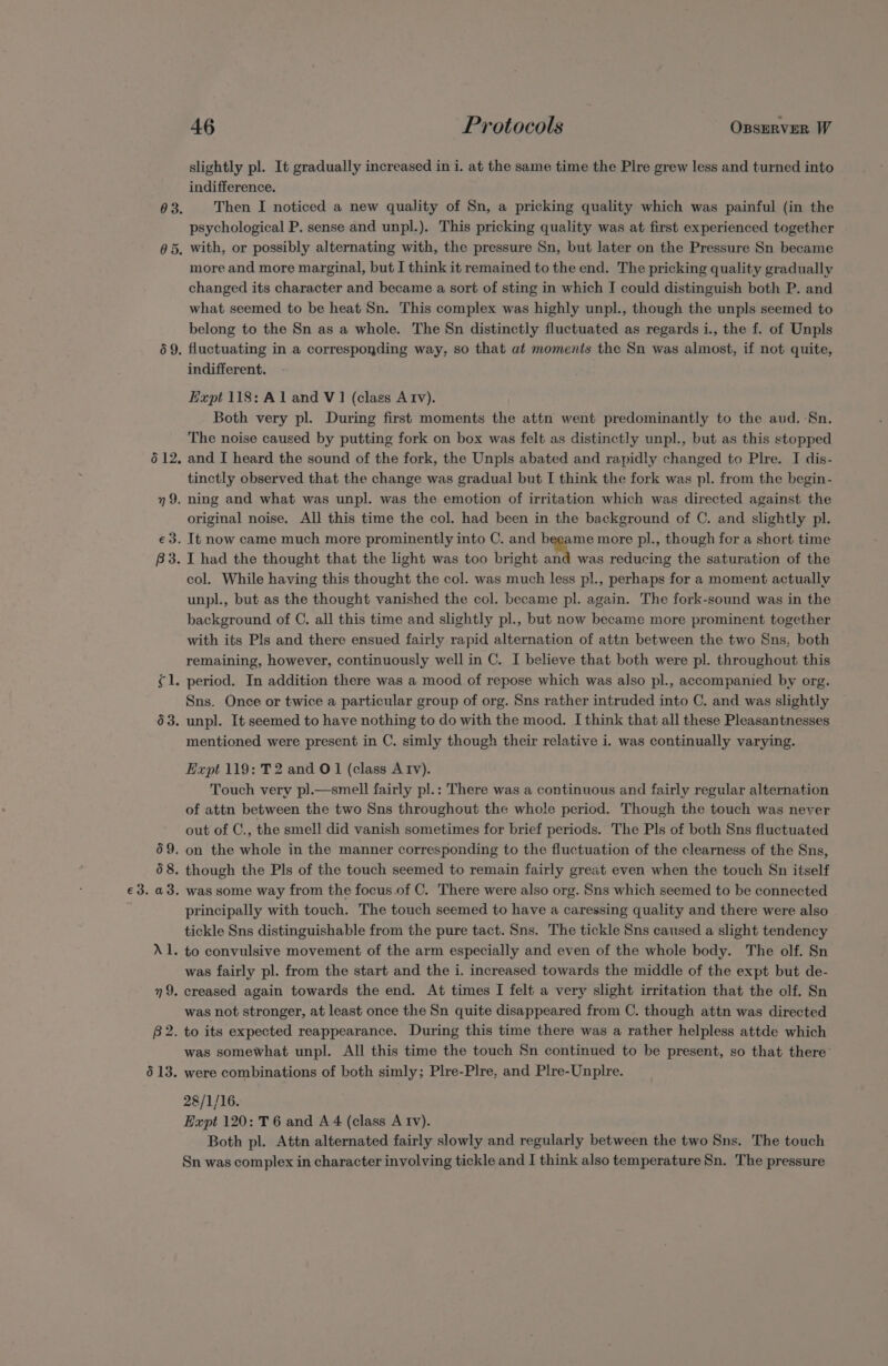 46 Protocols OBSERVER W slightly pl. It gradually increased in i. at the same time the Plre grew less and turned into indifference. Then I noticed a new quality of Sn, a pricking quality which was painful (in the psychological P. sense and unpl.). This pricking quality was at first experienced together more and more marginal, but I think it remained to the end. The pricking quality gradually changed its character and became a sort of sting in which I could distinguish both P. and what seemed to be heat Sn. This complex was highly unpl., though the unpls seemed to belong to the Sn as a whole. The Sn distinctly fluctuated as regards i., the f. of Unpls fluctuating in a corresponding way, so that at moments the Sn was alinost, if not quite, indifferent. Expt 118: Al and V1 (class Atv). | Both very pl. During first moments the attn went predominantly to the aud. -Sn. The noise caused by putting fork on box was felt as distinctly unpl., but as this stopped and I heard the sound of the fork, the Unpls abated and rapidly changed to Plre. I dis- tinctly observed that the change was gradual but I think the fork was pl. from the begin- ning and what was unpl. was the emotion of irritation which was directed against the original noise. All this time the col. had been in the background of C. and slightly pl. It now came much more prominently into C. and became more pl., though for a short time I had the thought that the light was too bright and was reducing the saturation of the col. While having this thought the col. was much less pl., perhaps for a moment actually unpl., but as the thought vanished the col. became pl. again. The fork-sound was in the background of C. all this time and slightly pl., but now became more prominent together with its Pls and there ensued fairly rapid alternation of attn between the two Sns, both remaining, however, continuously well in C. I believe that both were pl. throughout this period. In addition there was a mood of repose which was also pl., accompanied by org. Sns. Once or twice a particular group of org. Sns rather intruded into C. and was slightly unpl. It seemed to have nothing to do with the mood. I think that all these Pleasantnesses mentioned were present in C. simly though their relative i. was continually varying. Expt 119: T2 and O1 (class Atv). Touch very pl.—smell fairly pl.: There was a continuous and fairly regular alternation of attn between the two Sns throughout the whole period. Though the touch was never out of C., the smell did vanish sometimes for brief periods. The Pls of both Sns fluctuated on the whole in the manner corresponding to the fluctuation of the clearness of the Sns, was some way from the focus of C. There were also org. Sns which seemed to be connected principally with touch. The touch seemed to have a caressing quality and there were also tickle Sns distinguishable from the pure tact. Sns. The tickle Sns caused a slight tendency was fairly pl. from the start and the i. increased towards the middle of the expt but de- was not stronger, at least once the Sn quite disappeared from C. though attn was directed was somewhat unpl. All this time the touch Sn continued to be present, so that there were combinations of both simly; Plre-Plre, and Plre-Unplre. 28/1/16. Expt 120: T 6 and A 4 (class A Iv). Both pl. Attn alternated fairly slowly and regularly between the two Sns. The touch