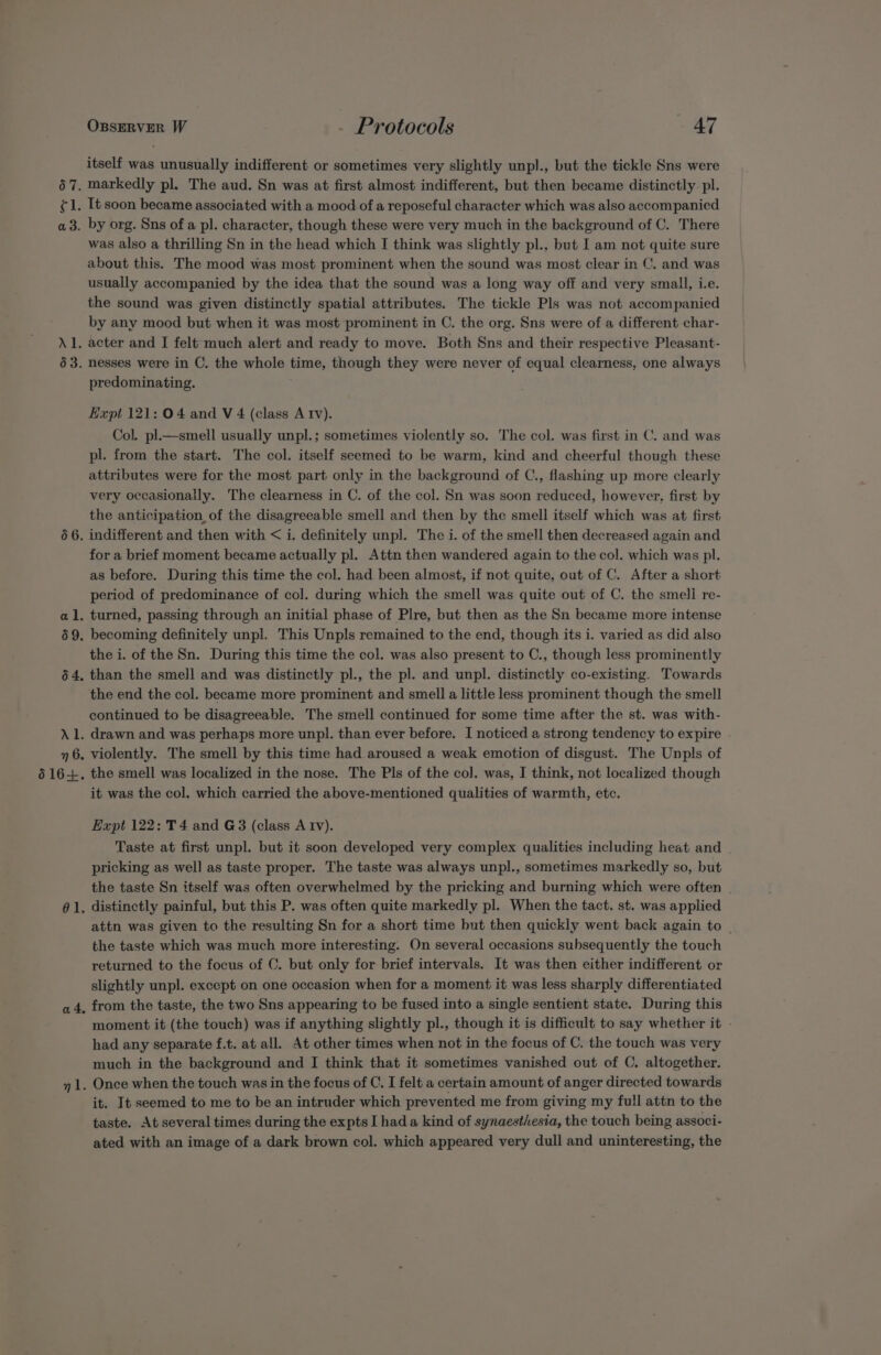 67. el a 3. Al. 63. 66. al, 59. 64. yp 7 6. 616+. él. a4. OBSERVER W - Protocols 47 itself was unusually indifferent or sometimes very slightly unpl., but the tickle Sns were markedly pl. The aud. Sn was at first almost indifferent, but then became distinctly pl. It soon became associated with a mood.of a reposeful character which was also accompanied by org. Sns of a pl. character, though these were very much in the background of C. There was also a thrilling Sn in the head which I think was slightly pl., but I am not quite sure about this. The mood was most prominent when the sound was most clear in C. and was usually accompanied by the idea that the sound was a long way off and very small, i.e. the sound was given distinctly spatial attributes. The tickle Pls was not accompanied by any mood but when it was most prominent in C. the org. Sns were of a different char- acter and I felt much alert and ready to move. Both Sns and their respective Pleasant- nesses were in C. the whole time, though they were never of equal clearness, one always predominating. Expt 121: 04 and V 4 (class A Iv). Col. pl.—smell usually unpl.; sometimes violently so. The col. was first in C. and was pl. from the start. The col. itself seemed to be warm, kind and cheerful though these attributes were for the most part only in the background of C., flashing up more clearly very occasionally. The clearness in C. of the col. Sn was soon reduced, however, first by the anticipation, of the disagreeable smell and then by the smell itself which was at first indifferent and then with &lt; i. definitely unpl. The i. of the smell then decreased again and for a brief moment became actually pl. Attn then wandered again to the col. which was pl. as before. During this time the col. had been almost, if not quite, out of C. After a short period of predominance of col. during which the smell was quite out of C. the smell re- turned, passing through an initial phase of Plre, but then as the Sn became more intense becoming definitely unpl. This Unpls remained to the end, though its i. varied as did also the i. of the Sn. During this time the col. was also present to C., though less prominently than the smell and was distinctly pl., the pl. and unpl. distinctly co-existing. Towards the end the col. became more prominent and smell a little less prominent though the smell continued to be disagreeable. The smell continued for some time after the st. was with- drawn and was perhaps more unpl. than ever before. I noticed a strong tendency to expire violently. The smell by this time had aroused a weak emotion of disgust. The Unpls of the smell was localized in the nose. The Pls of the col. was, I think, not localized though it was the col. which carried the above-mentioned qualities of warmth, etc. Expt 122: T 4 and G3 (class A Iv). Taste at first unpl. but it soon developed very complex qualities including heat and pricking as well as taste proper. The taste was always unpl., sometimes markedly so, but the taste Sn itself was often overwhelmed by the pricking and burning which were often | distinctly painful, but this P. was often quite markedly pl. When the tact. st. was applied attn was given to the resulting Sn for a short time but then quickly went back again to | the taste which was much more interesting. On several occasions subsequently the touch returned to the focus of C. but only for brief intervals. It was then either indifferent or slightly unpl. except on one occasion when for a moment it was less sharply differentiated from the taste, the two Sns appearing to be fused into a single sentient state. During this moment it (the touch) was if anything slightly pl., though it is difficult to say whether it - had any separate f.t. at all. At other times when not in the focus of C. the touch was very much in the background and I think that it sometimes vanished out of C. altogether. Once when the touch was in the focus of C. I felt a certain amount of anger directed towards it. It seemed to me to be an intruder which prevented me from giving my full attn to the taste. At several times during the expts I hada kind of synaestiesia, the touch being associ- ated with an image of a dark brown col. which appeared very dull and uninteresting, the