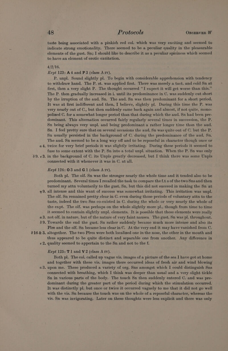 a4. 69. €3. 9. a3. 59. 616 &amp; 3. ez: a3. 48 Protocols OxssERVER W taste being associated with a pinkish red col. which was very exciting and seemed to indicate strong emotionality. There seemed to be a peculiar quality in the pleasurable elements of the gust. Sn; I should like to describe it as a peculiar spiciness which seemed to have an element of erotic excitation. 4/2/16. Expt 123: A4 and P 3 (class Atv). P. unpl. Sound slightly pl. To begin with considerable apprehension with tendency to withdraw hand. The P. st. was applied first. There was merely a tact. and cold Sn at first, then a very slight P. The thought occurred “I expect it will get worse than this.” The P. then gradually increased in i. until its predominance in C. was suddenly cut short by the irruption of the aud. Sn. The aud. Sn was then predominant for a short period. It was at first indifferent and then, I believe, slightly pl. During this time the P. was very nearly out of C., but then suddenly came back again and almost, if not quite, mono- polized C. for a somewhat longer period than that during which the aud. Sn had been pre- dominant. This alternation occurred fairly regularly several times in succession, the P. Sn being always very unpl. and being predominant a rather longer time than the aud. Sn. I feel pretty sure that on several occasions the aud. Sn was quite out of C. but the P. Sn usually persisted in the background of C. during the predominance of the aud. Sn. The aud. Sn seemed to be a long way off and to be reposeful in character though once or twice for very brief periods it was slightly irritating. During these periods it seemed to fuse to some extent with the P. Sn into a total unpl. situation. When the P. Sn was only in the background of C. its Unpls greatly decreased, but I think there was some Unpls connected with it whenever it was in C. at all. Expt 124: 03 and G1 (class A Iv). Both pl. The olf. Sn was the stronger nearly the whole time and it tended also to be predominant. Several times I recalled the task to compare the f.t.s of the two Sns and then turned my attn voluntarily to the gust. Sn, but this did not succeed in making the Sn at all intense and this want of success was somewhat irritating. This irritation was unpl. The olf. Sn remained pretty clear in C. even during those periods of voluntary attn to the taste, indeed the two Sns co-existed in C. during the whole or very nearly the whole of the expt. The olf. was perhaps on the whole slightly more pl., though from time to time it seemed to contain slightly unpl. elements. It is possible that these elements were really not olf. in nature, but of the nature of very faint nausea. The gust. Sn was pl. throughout. Towards the end the gust. Sn rather suddenly became much more intense and also its Plre and the olf. Sn became less clear in C. At the very end it may have vanished from C. altogether. The two Plres were both localized one in the nose, the other in the mouth and thus appeared to be quite distinct and separable one from another. Any difference in quality seemed to appertain to the Sn and not to the f. Expt 125: T1 and V 2 (class A Tv). ) Both pl. The col. called up vague vis. images of a Bree es of the sea I have got at home and together with these vis. images there occurred ideas of fresh air and wind blowing upon me. These produced a variety of org. Sns amongst which I could distinguish Sns connected with breathing, which I think was deeper than usual and a very slight tickle Sn in various parts of the body. The touch Sn then suddenly entered C. and was pre- dominant during the greater part of the period during which the stimulation occurred. It was distinctly pl. but once or twice it occurred vaguely to me that it did not go well with the vis. Sn because the touch was on the whole of a reposeful character, whereas the vis. Sn was invigorating. Later on these thoughts were less explicit and there was only