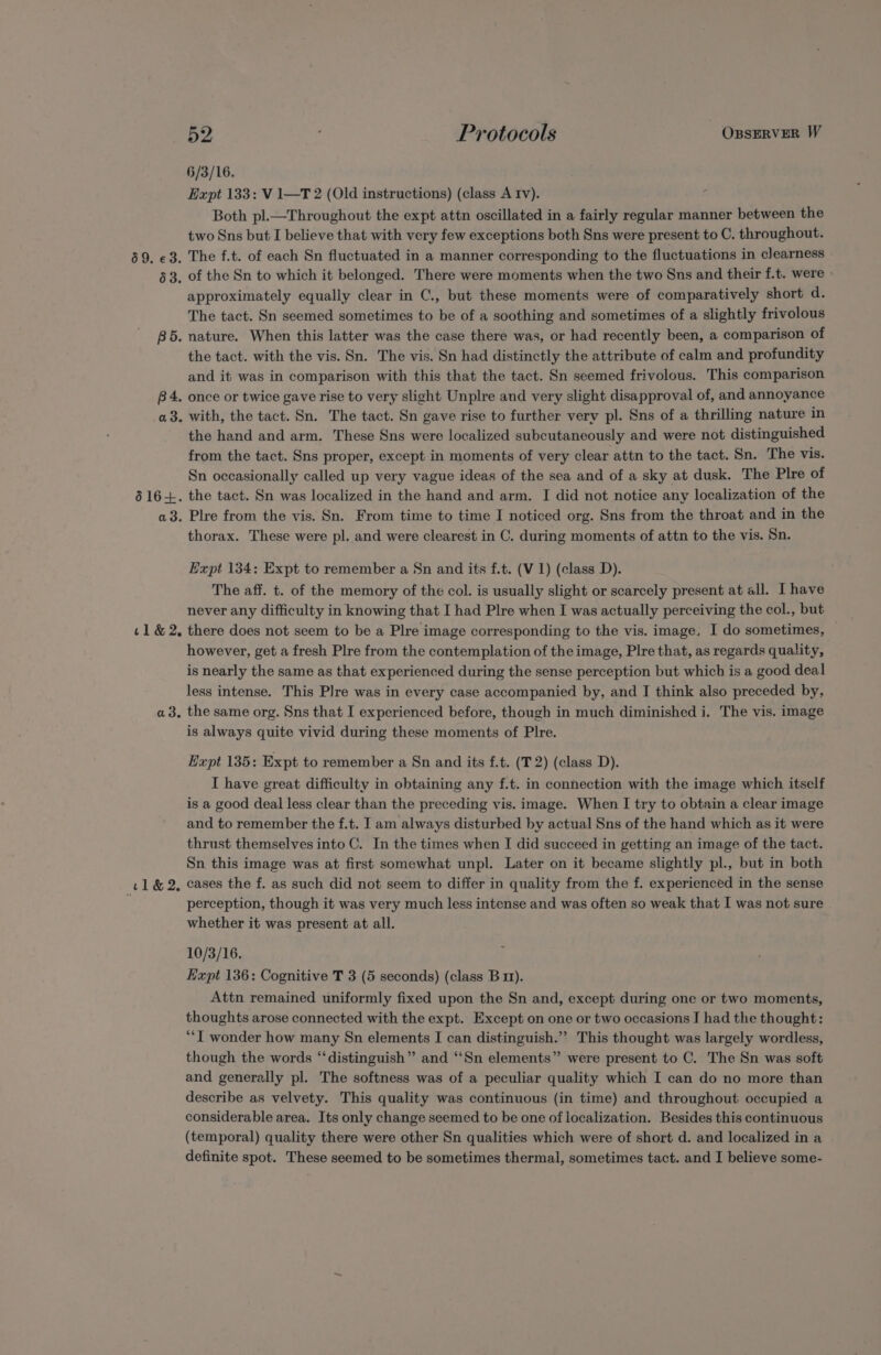 69. €3. 63. BD. B4. a3. o616+. a3. 1&amp;2. a3. t1&amp;2, 52 Protocols OBSERVER W 6/3/16. Expt 133: V 1—T 2 (Old instructions) (class A Iv). Both pl.—Throughout the expt attn oscillated in a fairly regular manner between the two Sns but I believe that with very few exceptions both Sns were present to C. throughout. The f.t. of each Sn fluctuated in a manner corresponding to the fluctuations in clearness of the Sn to which it belonged. There were moments when the two Sns and their f.t. were - approximately equally clear in C., but these moments were of comparatively short d. The tact. Sn seemed sometimes to be of a soothing and sometimes of a slightly frivolous nature. When this latter was the case there was, or had recently been, a comparison of the tact. with the vis. Sn. The vis. Sn had distinctly the attribute of calm and profundity and it was in comparison with this that the tact. Sn seemed frivolous. This comparison once or twice gave rise to very slight Unplre and very slight disapproval of, and annoyance with, the tact. Sn. The tact. Sn gave rise to further very pl. Sns of a thrilling nature in the hand and arm. These Sns were localized subcutaneously and were not distinguished from the tact. Sns proper, except in moments of very clear attn to the tact. Sn. The vis. Sn occasionally called up very vague ideas of the sea and of a sky at dusk. The Plre of the tact. Sn was localized in the hand and arm. I did not notice any localization of the Plre from the vis. Sn. From time to time I noticed org. Sns from the throat and in the thorax. These were pl. and were clearest in C. during moments of attn to the vis. Sn. Expt 134: Expt to remember a Sn and its f.t. (V1) (class D). The aff. t. of the memory of the col. is usually slight or scarcely present at all. I have never any difficulty in knowing that I had Plre when I was actually perceiving the col., but there does not seem to be a Plre image corresponding to the vis. image. I do sometimes, — however, get a fresh Plre from the contemplation of the image, Plre that, as regards quality, is nearly the same as that experienced during the sense perception but which is a good deal less intense. This Plre was in every case accompanied by, and I think also preceded by, the same org. Sns that I experienced before, though in much diminished i. The vis. image is always quite vivid during these moments of Plre. Expt 135: Expt to remember a Sn and its f.t. (T 2) (class D). I have great difficulty in obtaining any f.t. in connection with the image which itself is a good deal less clear than the preceding vis. image. When I try to obtain a clear image and to remember the f.t. I am always disturbed by actual Sns of the hand which as it were thrust themselves into C. In the times when I did succeed in getting an image of the tact. Sn this image was at first somewhat unpl. Later on it became slightly pl., but in both cases the f. as such did not seem to differ in quality from the f. experienced in the sense perception, though it was very much less intense and was often so weak that I was not sure whether it was present at all. 10/3/16. Expt 136: Cognitive T 3 (5 seconds) (class Bm). Attn remained uniformly fixed upon the Sn and, except during one or two moments, thoughts arose connected with the expt. Except on one or two occasions I had the thought: “‘T wonder how many Sn elements I can distinguish.”’ This thought was largely wordless, though the words “‘distinguish” and “Sn elements” were present to C. The Sn was soft and generally pl. The softness was of a peculiar quality which I can do no more than describe as velvety. This quality was continuous (in time) and throughout occupied a considerable area. Its only change seemed to be one of localization. Besides this continuous (temporal) quality there were other Sn qualities which were of short d. and localized in a