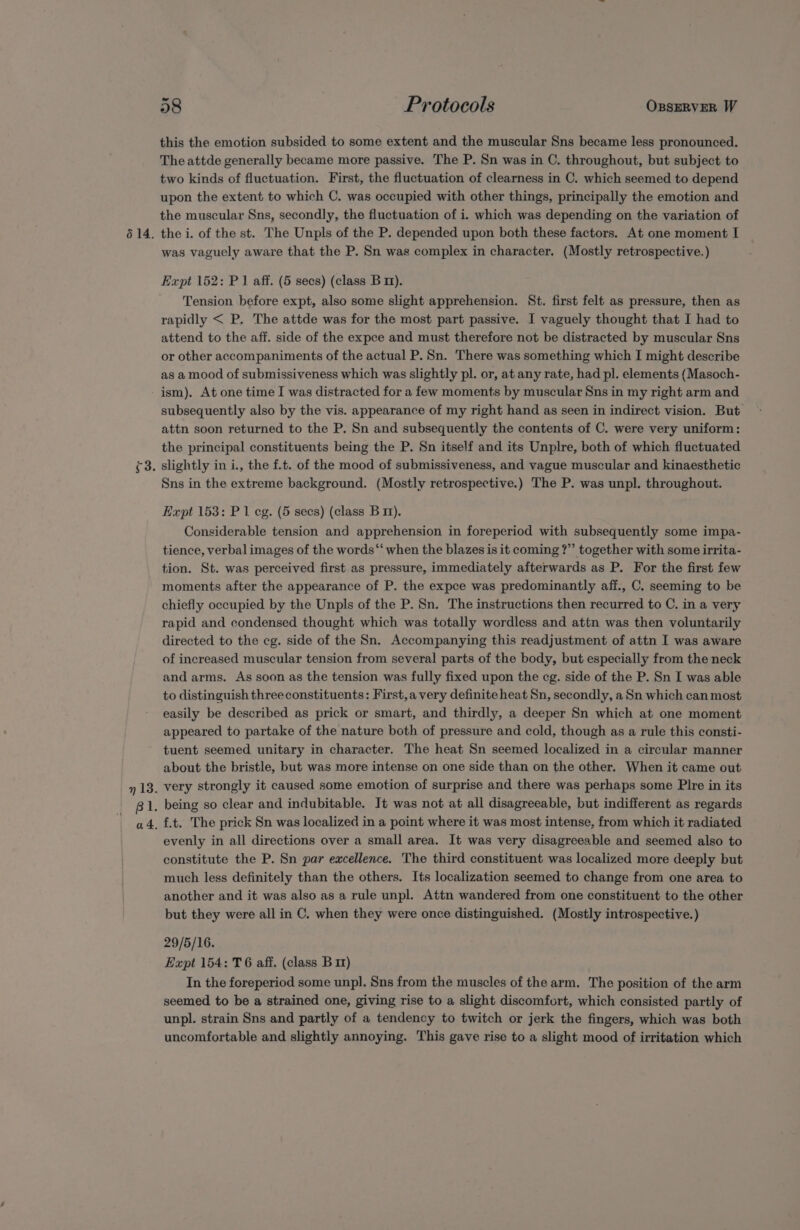 614. this the emotion subsided to some extent and the muscular Sns became less pronounced. The attde generally became more passive. The P. Sn was in C. throughout, but subject to two kinds of fluctuation. First, the fluctuation of clearness in C. which seemed to depend upon the extent to which C. was occupied with other things, principally the emotion and the muscular Sns, secondly, the fluctuation of i. which was depending on the variation of the i. of the st. The Unpls of the P. depended upon both these factors. At one moment I was vaguely aware that the P. Sn was complex in character. (Mostly retrospective.) Expt 152: P1 aff. (5 secs) (class B 11). Tension before expt, also some slight apprehension. St. first felt as pressure, then as rapidly &lt; P. The attde was for the most part passive. I vaguely thought that I had to attend to the aff. side of the expce and must therefore not be distracted by muscular Sns or other accompaniments of the actual P. Sn. There was something which I might describe as a mood of submissiveness which was slightly pl. or, at any rate, had pl. elements (Masoch- ism). At one time I was distracted for a few moments by muscular Sns in my right arm and subsequently also by the vis. appearance of my right hand as seen in indirect vision. But attn soon returned to the P. Sn and subsequently the contents of C. were very uniform: the principal constituents being the P. Sn itself and its Unplre, both of which fluctuated Sns in the extreme background. (Mostly retrospective.) The P. was unpl. throughout. Expt 153: P 1 eg. (5 secs) (class B 1m). Considerable tension and apprehension in foreperiod with subsequently some impa- tience, verbal images of the words “‘ when the blazes is it coming ?”’ together with some irrita- tion. St. was perceived first as pressure, immediately afterwards as P. For the first few moments after the appearance of P. the expce was predominantly aff., C. seeming to be chiefly occupied by the Unpls of the P. Sn. The instructions then recurred to C. in a very rapid and condensed thought which was totally wordless and attn was then voluntarily directed to the eg. side of the Sn. Accompanying this readjustment of attn I was aware of increased muscular tension from several parts of the body, but especially from the neck and arms. As soon as the tension was fully fixed upon the eg. side of the P. Sn I was able to distinguish three constituents: First,a very definite heat Sn, secondly, a Sn which can most easily be described as prick or smart, and thirdly, a deeper Sn which at one moment appeared to partake of the nature both of pressure and cold, though as a rule this consti- tuent seemed unitary in character. The heat Sn seemed localized in a circular manner about the bristle, but was more intense on one side than on the other. When it came out very strongly it caused some emotion of surprise and there was perhaps some Plre in its evenly in all directions over a small area. It was very disagreeable and seemed also to constitute the P. Sn par excellence. The third constituent was localized more deeply but much less definitely than the others. Its localization seemed to change from one area to another and it was also as a rule unpl. Attn wandered from one constituent to the other but they were all in C. when they were once distinguished. (Mostly introspective.) 29/5/16. Expt 154: T6 aff. (class B 11) In the foreperiod some unpl. Sns from the muscles of the arm. The position of the arm seemed to be a strained one, giving rise to a slight discomfort, which consisted partly of unpl. strain Sns and partly of a tendency to twitch or jerk the fingers, which was both uncomfortable and slightly annoying. This gave rise to a slight mood of irritation which