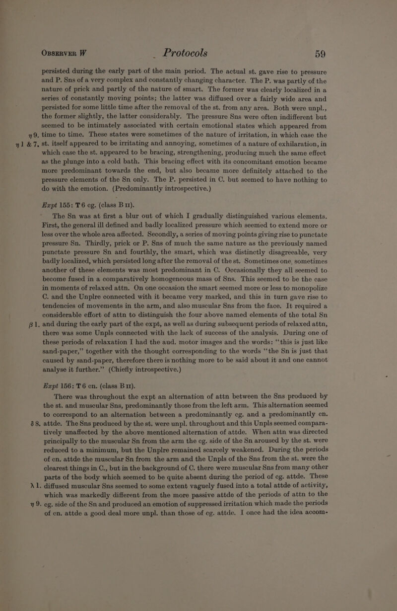 nl &amp; 7. 68, Ozserver W _ Protocols 59 persisted during the early part of the main period. The actual st. gave rise to pressure and P. Sns of a very complex and constantly changing character. The P. was partly of the nature of prick and partly of the nature of smart. The former was clearly localized in a series of constantly moving points; the latter was diffused over a fairly wide area and persisted for some little time after the removal of the st. from any area. Both were unpl., the former slightly, the latter considerably. The pressure Sns were often indifferent but seemed to be intimately associated with certain emotional states which appeared from st. itself appeared to be irritating and annoying, sometimes of a nature of exhilaration, in which case the st. appeared to be bracing, strengthening, producing much the same effect as the plunge into a cold bath. This bracing effect with its concomitant emotion became more predominant towards the end, but also became more definitely attached to the pressure elements of the Sn only. The P. persisted in C. but seemed to have nothing to do with the emotion. (Predominantly introspective.) Expt 155: T6 cg. (class Bm). The Sn was at first a blur out of which I gradually distinguished various elements. First, the general ill defined and badly localized pressure which seemed to extend more or less over the whole area affected. Secondly, a series of moving points giving rise to punctate pressure Sn. Thirdly, prick or P. Sns of much the same nature as the previously named punctate pressure Sn and fourthly, the smart, which was distinctly disagreeable, very badly localized, which persisted long after the removal of the st. Sometimes one, sometimes another of these elements was most predominant in C. Occasionally they all seemed to become fused in a comparatively homogeneous mass of Sns. This seemed to be the case in moments of relaxed attn. On one occasion the smart seemed more or less to monopolize C. and the Unplre connected with it became very marked, and this in turn gave rise to tendencies of movements in the arm, and also muscular Sns from the face. It required a considerable effort of attn to distinguish the four above named elements of the total Sn there was some Unpls connected with the lack of success of the analysis. During one of these periods of relaxation I had the aud. motor images and the words: ‘“‘this is just like sand-paper,”’ together with the thought corresponding to the words “‘the Sn is just that caused by sand-paper, therefore there is nothing more to be said about it and one cannot analyse it further.” (Chiefly introspective.) Expt 156: T6 cn. (class B11). There was throughout the expt an alternation of attn between the Sns produced by the st. and muscular Sns, predominantly those from the left arm. This alternation seemed to correspond to an alternation between a predominantly cg. and a predominantly cn. attde. The Sns produced by the st. were unpl. throughout and this Unpls seemed compara- tively unaffected by the above mentioned alternation of attde. When attn was directed principally to the muscular Sn from the arm the cg. side of the Sn aroused by the st. were reduced to a minimum, but the Unplre remained scarcely weakened. During the periods of cn. attde the muscular Sn from the arm and the Unpls of the Sns from the st. were the clearest things in C., but in the background of C. there were muscular Sns from many other parts of the body which seemed to be quite absent during the period of cg. attde. These diffused muscular Sns seemed to some extent vaguely fused into a total attde of activity, which was markedly different from the more passive attde of the periods of attn to the eg. side of the Sn and produced an emotion of suppressed irritation which made the periods of cn. attde a good deal more unpl. than those of cg. attde. I once had the idea accom-