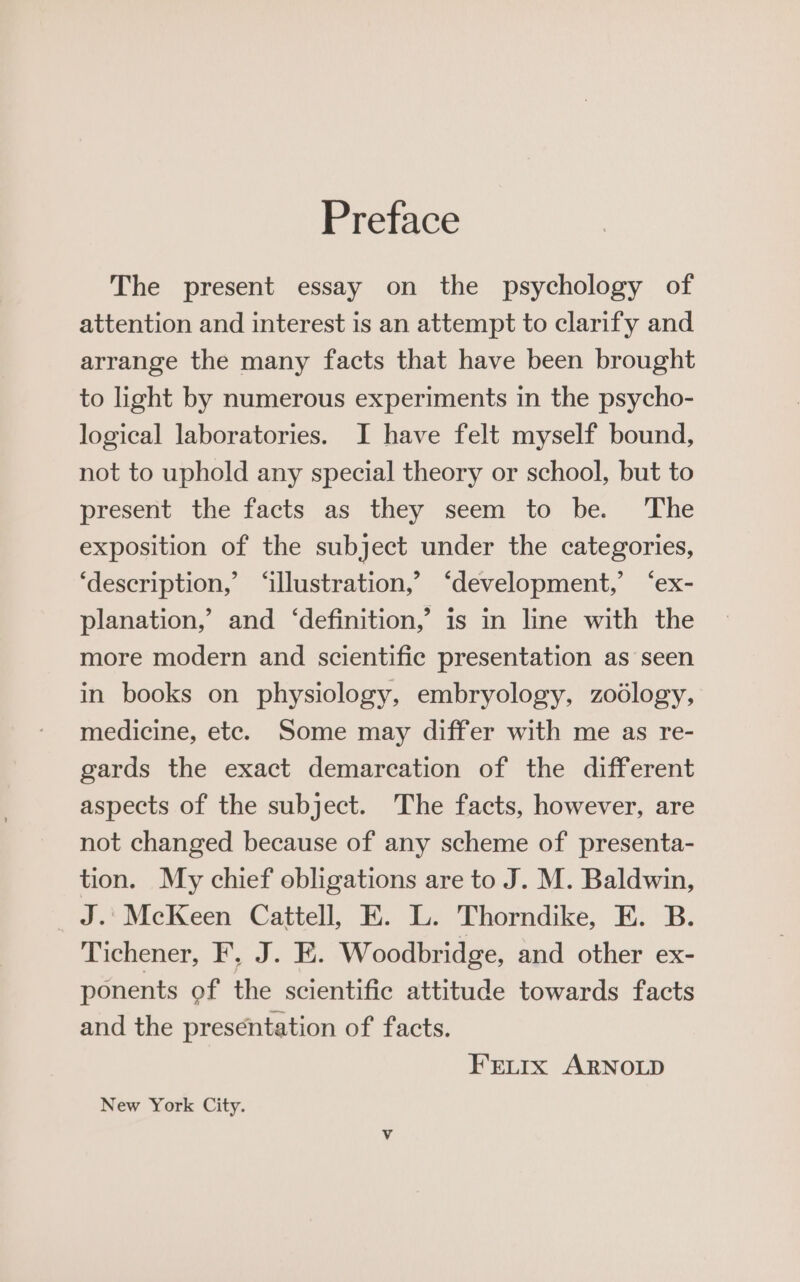 Preface The present essay on the psychology of attention and interest is an attempt to clarify and arrange the many facts that have been brought to light by numerous experiments in the psycho- logical laboratories. I have felt myself bound, not to uphold any special theory or school, but to present the facts as they seem to be. ‘The exposition of the subject under the categories, ‘description,’ ‘illustration,’ ‘development,’ ‘ex- planation,’ and ‘definition,’ is in line with the more modern and scientific presentation as seen in books on physiology, embryology, zodlogy, medicine, etc. Some may differ with me as re- gards the exact demarcation of the different aspects of the subject. The facts, however, are not changed because of any scheme of presenta- tion. My chief obligations are to J. M. Baldwin, _J.'MecKeen Cattell, E. L. Thorndike, E. B. diehener, FJ. HE: Woodbridge, and other ex- ponents of the scientific attitude towards facts and the presentation of facts. FELIx ARNOLD New York City.