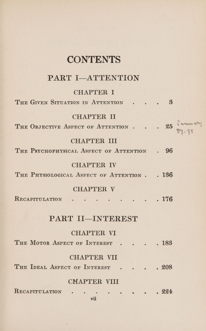 CONTENTS PART I—ATTENTION CHAPTER I Tuer GIVEN SITUATION IN ATTENTION . . . $8 CHAPTER II Tue OspsectiveE Aspect or ATTENTION . 4 aie Bo CHAPTER III Tuer PsycuornysicAL Aspect oF ATTENTION . 96 CHAPTER. TV Tue Puysiotocicat Aspect or ATTENTION. . 136 CHAPTER V HBCAPIeULATION Soke as eel bee a eo eG PART II—INTEREST CHAPTER VI Tue Moror Aspect or INTEREST . : d . 183 CHAPTER VII Tue Ipeau Aspect or INTEREST. : s 0 2 308 CHAPTER VIII RECAPITULATION . ‘ , : H i 7 « 224 vii p aa q Ayn, Ox2 Ae) tae el } m-95