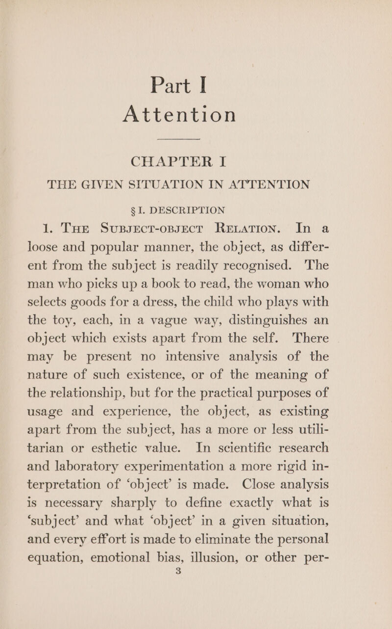 Attention CHAPTER I THE GIVEN SITUATION IN ATTENTION g I. DESCRIPTION 1. THe SussectT-oBsEcT RELATION. In a loose and popular manner, the object, as differ- ent from the subject is readily recognised. The man who picks up a book to read, the woman who selects goods for a dress, the child who plays with the toy, each, in a vague way, distinguishes an object which exists apart from the self. There may be present no intensive analysis of the nature of such existence, or of the meaning of the relationship, but for the practical purposes of usage and experience, the object, as existing apart from the subject, has a more or less utili- tarian or esthetic value. In scientific research and laboratory experimentation a more rigid in- terpretation of ‘object’ is made. Close analysis is necessary sharply to define exactly what is ‘subject’ and what ‘object’ in a given situation, and every effort is made to eliminate the personal equation, emotional bias, illusion, or other per-