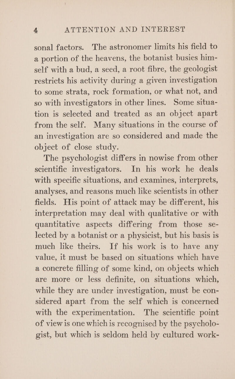 sonal factors. The astronomer limits his field to a portion of the heavens, the botanist busies him- self with a bud, a seed, a root fibre, the geologist restricts his activity during a given investigation to some strata, rock formation, or what not, and so with investigators in other lines. Some situa- tion is selected and treated as an object apart from the self. Many situations in the course of an investigation are so considered and made the object of close study. The psychologist differs in nowise from other scientific investigators. In his work he deals with specific situations, and examines, interprets, analyses, and reasons much like scientists in other fields. His point of attack may be different, his interpretation may deal with qualitative or with quantitative aspects differing from those se- lected by a botanist or a physicist, but his basis is much like theirs. If his work is to have any value, it must be based on situations which have a concrete filling of some kind, on objects which are more or less definite, on situations which, while they are under investigation, must be con- sidered apart from the self which is concerned with the experimentation. The scientific point of view is one which is recognised by the psycholo- gist, but which is seldom held by cultured work-