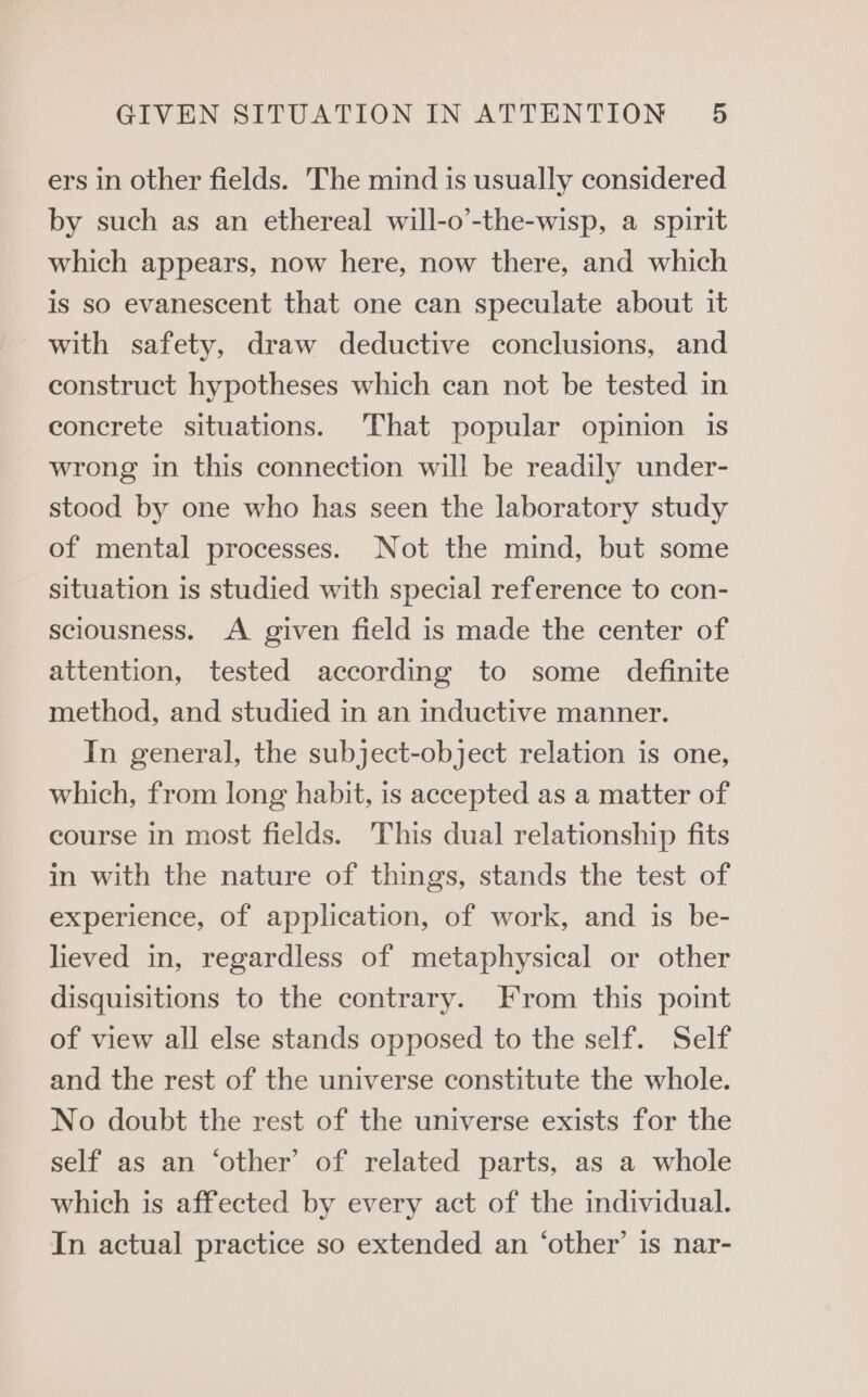 ers in other fields. The mind is usually considered by such as an ethereal will-o’-the-wisp, a spirit which appears, now here, now there, and which is so evanescent that one can speculate about it with safety, draw deductive conclusions, and construct hypotheses which can not be tested in concrete situations. That popular opinion is wrong in this connection will be readily under- stood by one who has seen the laboratory study of mental processes. Not the mind, but some situation is studied with special reference to con- sciousness. A given field is made the center of attention, tested according to some definite method, and studied in an inductive manner. In general, the subject-object relation is one, which, from long habit, is accepted as a matter of course in most fields. This dual relationship fits in with the nature of things, stands the test of experience, of application, of work, and is be- lieved in, regardless of metaphysical or other disquisitions to the contrary. From this point of view all else stands opposed to the self. Self and the rest of the universe constitute the whole. No doubt the rest of the universe exists for the self as an ‘other’ of related parts, as a whole which is affected by every act of the individual. In actual practice so extended an ‘other’ is nar-