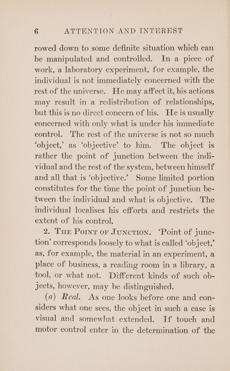 rowed down to some definite situation which can be manipulated and controlled. In a piece of work, a laboratory experiment, for example, the individual is not immediately concerned with the rest of the universe. He may affect it, his actions may result in a redistribution of relationships, but this is no direct concern of his. He is usually concerned with only what is under his immediate control. The rest of the universe is not so much ‘object, as ‘objective’ to him. The object is rather the point of junction between the indi- vidual and the rest of the system, between himself and all that is ‘objective.” Some limited portion constitutes for the time the point of junction be- tween the individual and what is objective. The individual localises his efforts and restricts the extent of his control. 2. Tue Point oF Junction. ‘Point of junc- tion’ corresponds loosely to what is called ‘object,’ as, for example, the material in an experiment, a place of business, a reading room in a library, a tool, or what not. Different kinds of such ob- jects, however, may be distinguished. (a) Real. As one looks before one and con- siders what one sees, the object in such a case is visual and somewhat extended. If touch and motor control enter in the determination of the