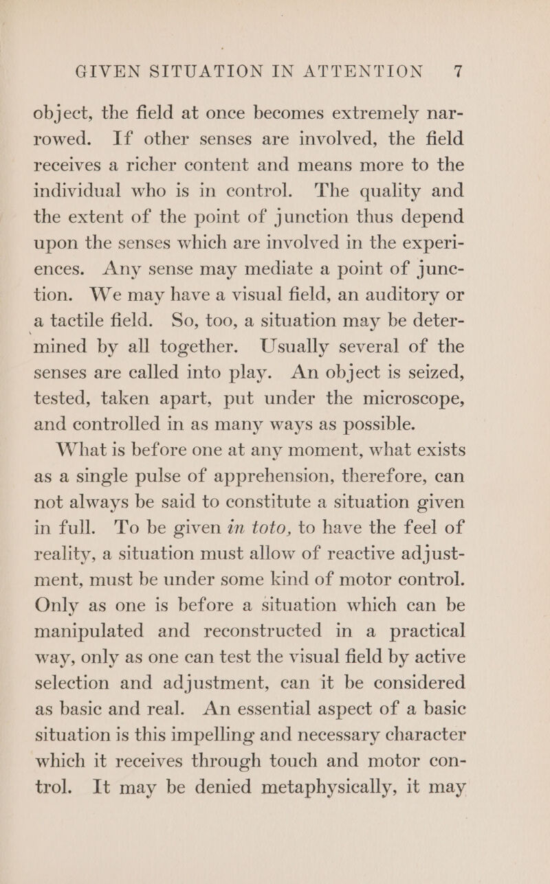 object, the field at once becomes extremely nar- rowed. If other senses are involved, the field receives a richer content and means more to the individual who is in control. The quality and the extent of the point of junction thus depend upon the senses which are involved in the experi- ences. Any sense may mediate a point of junc- tion. We may have a visual field, an auditory or a tactile field. So, too, a situation may be deter- mined by all together. Usually several of the senses are called into play. An object is seized, tested, taken apart, put under the microscope, and controlled in as many ways as possible. What is before one at any moment, what exists as a single pulse of apprehension, therefore, can not always be said to constitute a situation given in full. To be given zn toto, to have the feel of reality, a situation must allow of reactive adjust- ment, must be under some kind of motor control. Only as one is before a situation which can be manipulated and reconstructed in a practical way, only as one can test the visual field by active selection and adjustment, can it be considered as basic and real. An essential aspect of a basic situation is this impelling and necessary character which it receives through touch and motor con- trol. It may be denied metaphysically, it may