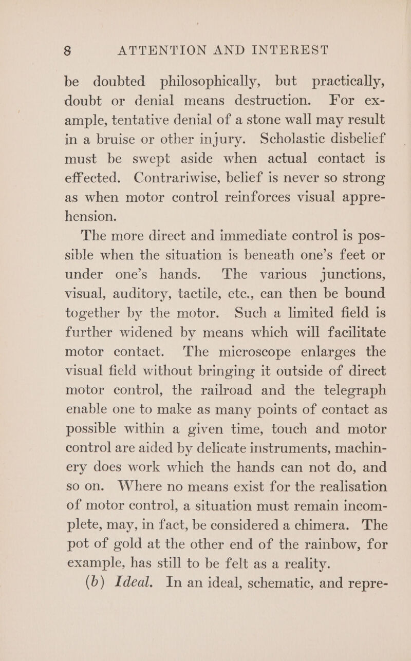 be doubted philosophically, but practically, doubt or denial means destruction. For ex- ample, tentative denial of a stone wall may result in a bruise or other injury. Scholastic disbelief must be swept aside when actual contact is effected. Contrariwise, belief is never so strong as when motor control reinforces visual appre- hension. The more direct and immediate control is pos- sible when the situation is beneath one’s feet or under one’s hands. The various junctions, visual, auditory, tactile, etc., can then be bound together by the motor. Such a limited field is further widened by means which will facilitate motor contact. The microscope enlarges the visual field without bringing it outside of direct motor control, the railroad and the telegraph enable one to make as many points of contact as possible within a given time, touch and motor control are aided by delicate instruments, machin- ery does work which the hands can not do, and soon. Where no means exist for the realisation of motor control, a situation must remain incom- plete, may, in fact, be considered a chimera. ‘The pot of gold at the other end of the rainbow, for example, has still to be felt as a reality. (b) Ideal. In an ideal, schematic, and repre-