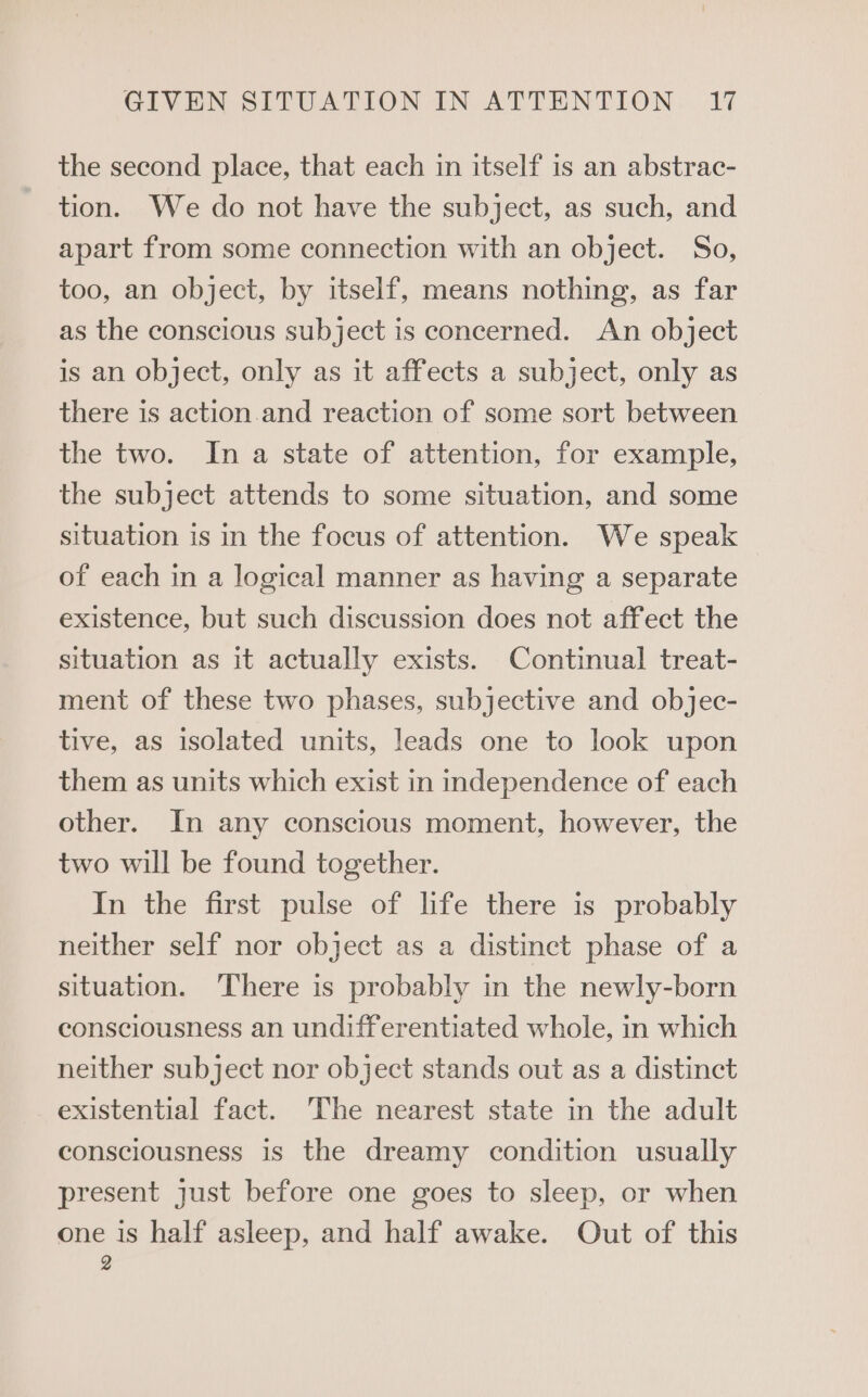 the second place, that each in itself is an abstrac- tion. We do not have the subject, as such, and apart from some connection with an object. So, too, an object, by itself, means nothing, as far as the conscious subject is concerned. An object is an object, only as it affects a subject, only as there is action.and reaction of some sort between the two. In a state of attention, for example, the subject attends to some situation, and some situation is in the focus of attention. We speak of each in a logical manner as having a separate existence, but such discussion does not affect the situation as it actually exists. Continual treat- ment of these two phases, subjective and objec- tive, as isolated units, leads one to look upon them as units which exist in independence of each other. In any conscious moment, however, the two will be found together. In the first pulse of life there is probably neither self nor object as a distinct phase of a situation. There is probably in the newly-born consciousness an undifferentiated whole, in which neither subject nor object stands out as a distinct existential fact. The nearest state in the adult consciousness is the dreamy condition usually present just before one goes to sleep, or when one is half asleep, and half awake. Out of this 2