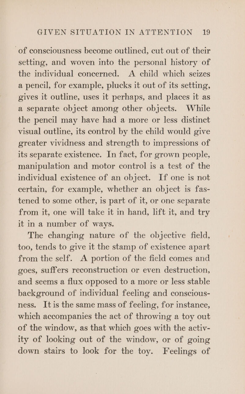 of consciousness become outlined, cut out of their setting, and woven into the personal history of the individual concerned. A child which seizes a pencil, for example, plucks it out of its setting, gives it outline, uses it perhaps, and places it as a separate object among other objects. While the pencil may have had a more or less distinct visual outline, its control by the child would give greater vividness and strength to impressions of its separate existence. In fact, for grown people, manipulation and motor control is a test of the individual existence of an object. If one is not certain, for example, whether an object is fas- tened to some other, is part of it, or one separate from it, one will take it in hand, lift it, and try it in a number of ways. The changing nature of the objective field, too, tends to give it the stamp of existence apart from the self. A portion of the field comes and goes, suffers reconstruction or even destruction, and seems a flux opposed to a more or less stable background of individual feeling and conscious- ness. Itis the same mass of feeling, for instance, which accompanies the act of throwing a toy out of the window, as that which goes with the activ- ity of looking out of the window, or of going down stairs to look for the toy. Feelings of