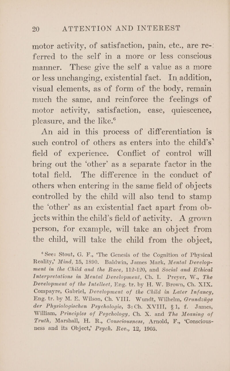 motor activity, of satisfaction, pain, etc., are re-: ferred to the self in a more or less conscious manner. These give the self a value as a more or less unchanging, existential fact. In addition, visual elements, as of form of the body, remain much the same, and reinforce the feelings of motor activity, satisfaction, ease, quiescence, pleasure, and the like.° An aid in this process of differentiation is such control of others as enters into the child’s: field of experience. Conflict of control will bring out the ‘other’ as a separate factor in the total field. The difference in the conduct of others when entering in the same field of objects controlled by the child will also tend to stamp the ‘other’ as an existential fact apart from ob- jects within the child’s field of activity. A grown person, for example, will take an object from the child, will take the child from the object, *See: Stout, G. F., ‘The Genesis of the Cognition of Physical Reality,’ Mind, 15, 1890. Baldwin, James Mark, Mental Develop- ment in the Child and the Race, 112-120, and Social and Ethical Interpretations in Mental Development, Ch. I. Preyer, W., The Development of the Intellect, Eng. tr. by H. W. Brown, Ch. XIX. Compayre, Gabriel, Development of the Child in Later Infancy, Eng. tr. by M. E. Wilson, Ch. VIII. Wundt, Wilhelm, Grundziige der Physiologischen Psychologie, 3:Ch. XVIII, §1, f. James, William, Principles of Psychology, Ch. X. and The Meaning of Truth, Marshall, H. R., Consciousness, Arnold, F., ‘Conscious- ness and its Object, Psych. Rev., 12, 1905.